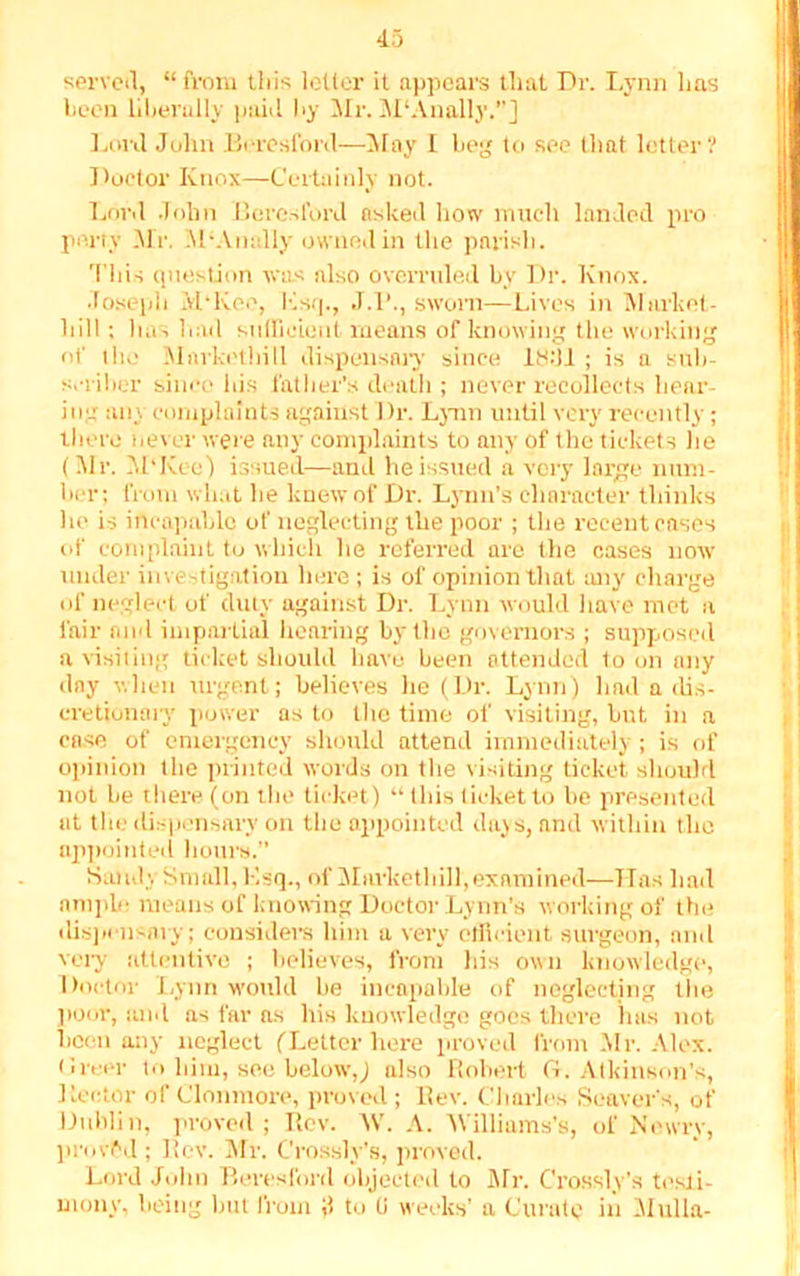 served, “from this letter it appears that Dr. Lynn 1ms been liberally paid by Mr. M'Anally.”] Lord John Beresford—May I beg to see that letter? Doctor Knox—Certainly not. Lord John Beresford asked how much landed pro pony Mr. M‘Anally owned in the parish. This question was also overruled by Dr. Knox. Joseph M*Kee, Ksq., J.l'., sworn—Lives in Market- hill ; has had sufficient means of knowing the working of the Markethill dispensary since IH.'U ; is a sub- scriber since his father’s death ; never recollects hear- ing any complaints against Dr. Lynn until very recently; there never were any complaints to any of the tickets he (Mr. M'Kee) issued—and he issued a very large num- ber; from what he knew of Dr. Lynn’s character thinks he is incapable of neglecting the poor ; the recent cases of complaint to which he referred are the cases now under investigation here ; is of opinion that any charge of neglect of duty against Dr. Lynn would have met a fair and impartial hearing by the governors ; supposed a visiting ticket should have been attended toon any day when urgent; believes he (Dr. Lynn) had a dis- cretionary power as to the time of visiting, but in a ease of emergency should attend immediately; is of opinion the printed words on the visiting ticket should not he there (on the ticket) “ this ticket to be presented at the dispensary on the appointed days, and within the appointed hours.” Sandy Small, Esq., of Markethill, examined—Has had ample means of knowing Doctor Lynn’s working of the dispensary; considers him a very efficient surgeon, and very attentive ; believes, from his own knowledge, Doctor Lynn would be incapable of neglecting the poor, and as far as his knowledge goes there Inis not been any neglect (Letter here proved from Mr. Alex. ( lit er to him, see below,) also Robert (t. Atkinson’s, Lector of Clonmore, proved ; Rev. Charles Soavers, of Dublin, proved; Rev. AV. A. AVilliams’s, of No wry, proved ; Rev. Mr. C’rossly’s, proved. Lord John Beresford objected to Mr. C’rossly’s testi- mony, being but from J to U weeks’ a Curate in Mill la-