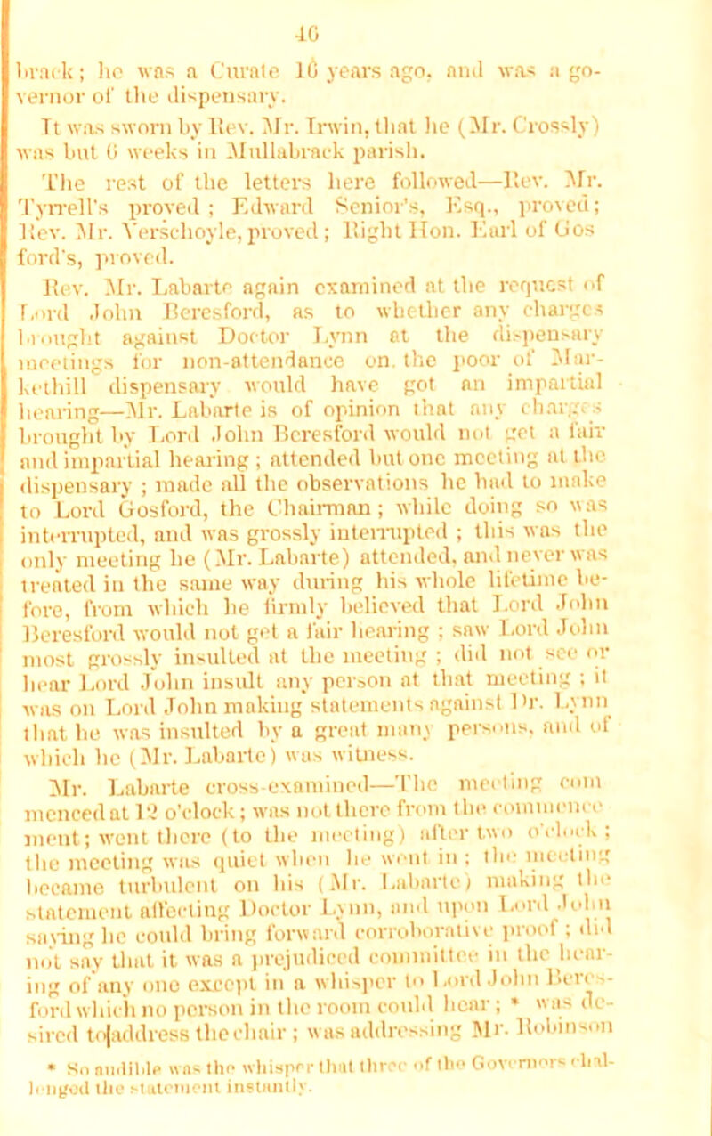 40 brack; lie was a Curate 1(j years ago, ami was a go- vernor of the dispensary. Tt was sworn by Rev. Mr. Irwin, tlint he (M r. Crossly) was but 0 weeks in Mullabrack parish. The rest of the letters here followed—Rev. Mr. Tyrrell's proved ; Edward Senior’s, Esq., proved; Rev. Mr. Verschoyle,proved; Eight Hon. Earl of (Jos ford's, proved. Rev. Mr. Labarte again examined at the request of Lord John Beresford, as to whether any charges brought against Doctor Lynn at the dispensary meetings for non-attendance on. the poor of Mar- kethill dispensary would have got an impartial hearing—Mr. Labarte is of opinion that any char,, s brought by Lord John Beresford would not get a fair and impartial hearing ; attended hut otic meeting at the dispensary ; made all the observations he had to make to Lord Gosford, the Chairman; while doing so was interrupted, aud was grossly interrupted ; this was the only meeting he (Mr. Labarte) attended, anil never was treated in the same way during his whole lifetime be- fore, from which he firmly believed that Lord John Beresford would not get a fair Hearing ; saw Lord John most grossly insulted at the meeting ; did not see or hear Lord John insult any person at that meeting ; it was on Lord John making statements against Dr. Lynn tlint he was insulted by a great man3 persons, and of which he (Mr. Labarte) was witness. Mr. Labarte cross-examined—The meeting com mcnced at 1 o'clock; was not there from the commence ment; went there (to the meeting) alter two o'clock; the meeting was quiet when lie went in : the meeting became turbulent on bis (Mr. Labarte) making tin? statement affecting Doctor Lynn, and upon Lord John saying lie could bring forward corroborative proof; did mit say that it was a prejudiced committee in the hear- ing of any one except in a whisper to Lord John Beres- ford which no person in the room could hear ; * was de- sired tojaddress the chair; was addressing Mr. Robinson * So audible was the whisper that three of tbo Governors chal- lenged the statement instantly.