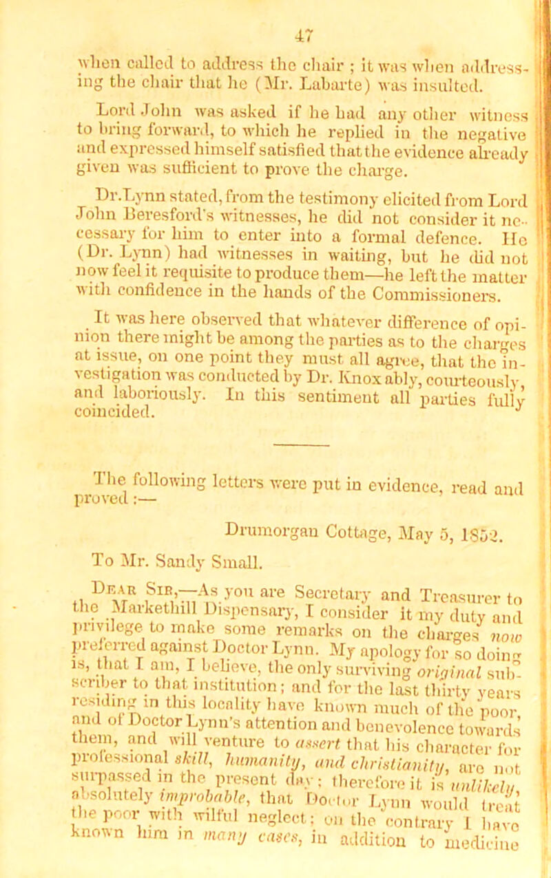 when called to address the chair ; it was when address- ing the chair that he (Mr. Labarte) was insulted. Lord John was asked if he had any other witness to bring forward, to which lie replied in the negative and expressed himself satisfied that the evidence already given was sufficient to prove the charge. Dr.Lynn stated, from the testimony elicited from Lord John Beresford’s witnesses, he did not consider it ne- cess ary for him to enter into a formal defence. lie (Dr. Lynn) had witnesses in waiting, but he did not now feel it requisite to produce them—ire left the matter with confidence in the hands of the Commissioners. It was here observed that whatever difference of opi- nion there might be among the parties as to the charges at issue, on one point they must all agree, that the in- vestigation was conducted by Dr. Knox ably, courteously and laboriously. In this sentiment all parties fully coincided. J The following letters were put in evidence, read and proved:— Drumorgau Cottage, May 5, 1SS>. To Mr. Sandy Small. tk?M!i™y0nare Secretary and Treasurer to the Maiketlnll Dispensary, I consider it my duty and privilege to make some remarks on the charges note prelerred against Doctor Lynn. My apology for so doing am, I believe, the only surviving original sub- scriber to that institution; and lor the last thirty years residing in this locality have known much of the poor and ot Doctor Lynn’s attention and benevolence towards them, and will venture to assert that his character for professional skill, humanity, and Christianity, are not surpassed m the present day: therefore it is unlikely absolutely improbable, that Doctor Lynn would treat the poor with wilful neglect; on the contrary I K known him in many cases, in addition to medicine