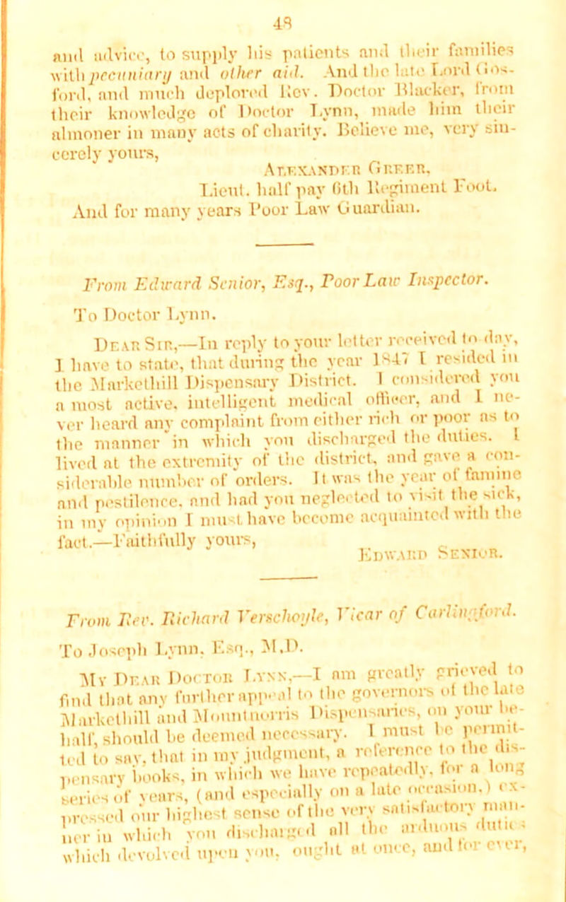 43 mid advice, to supply his patients and their families ■withpecuniary and oilier aid. And tbc lute Lord Gos- ford, and much deplored Kcv. Doctor Blacker, Irotii their knowledge of Doctor Lynn, made him their almoner in many acts of charity. Believe me, very sin- cerely yours, Alexander Grkf.r, Lieut, half pay Oth Regiment Fool. And for many years Poor Law Guardian. From Edward Senior, Esq., roorLaw Inspector. To Doctor Lynn. Dear Sin,—In reply to your letter received to day, I have to state, that during the year 1*41 I resided in the Mnrkethill Dispensary District. I considered you a most active, intelligent medical officer, and L ne- ver heal'd nny complaint from either rich or pool as to the manner in which you discharged the duties, i lived at the extremity of the district, and gave a con- siderable number of orders. It was the year of famine and pestilence, and had you neglected to visit the sick, in my opinion I must have become acquainted with the fact.—Faithfully yours, Edward Senior. From Fee. Richard Versclioyle, Vicar of CarUnpforJ. To Joseph Lynn. Esq., M.D. My Dear Doctor I.ynn,—I am greatly pneved to find that any further appeal to the governors of the late Mnrkethill mid Mo.mtnorris Dispensaries, on your lie- half, should he deemed necessary. I most be penmt- Icd to snv, that in my judgment, a reference to the dis- pensary ilooks, in which we have repeatedly. for a long series of years, (and especially on a late occasion,) ex- pressed our highest sense of the verv satisfactory man- uerip which you discharged all tie aidumi-<lu n - which devolved upon you, ought at once, amlfoi ever,