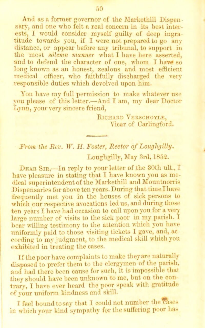 And as a former governor of the MarkethiU Dispen sary, and one who felt a real concern in its best inter- ests, I would consider myself guilty of deep ingra- titude towards you, if I were not prepared to go any distance, or appeal- before any tribunal, to support in the most solemn manner what I have here asserted, and to defend the character of one, whom I have so long known as an honest, zealous and most efficient medical officer, who faithfully discharged the very responsible duties which devolved upon him. You have my full permission to make whatever use you please of this letter.—And I am, my dear Doctor Lynn, your very sincere friend, Richard Verschoyle, Vicar of Carlingford. From, the Rev. W. H. Foster, Rector of Lougligilly. Loughgilly, May 3rd, 1852. Dear Sir,—In reply to your letter of the 30th ult., I have pleasure in stating that I have known you as me- dical superintendent of the Markethill and Mountnorris Dispensaries for above ten years. During that time I have frequently met you in the houses of sick persons to which our respective avocations led us, and during those ten years I have had occasion to call upon you for a very large number of visits to the sick poor in my parish. I hear willing testimony to the attention which you have uniformly paid to those visiting tickets I gave, and, ac- cording to my judgment, to the medical skill which you exhibited in treating the cases. Tf the poor have complaints to make tlieyare naturally ilisposed to prefer them to the clergymen of the parish, and had there been cause for such, it is impossible that they should have been unknown to me, but on the con- trary, I have ever heard the poor speak with gratitude of your uniform kindness and skill. I feel bound to say that I could not number thcTases in which your kind sympathy for the suffering poor ha>