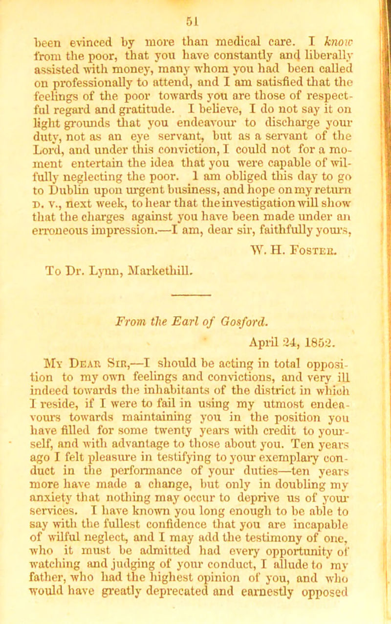 been evinced by more than medical care. I know from the poor, that you have constantly and liberally assisted with money, many whom you had been called on professionally to attend, and I am satisfied that the feelings of tire poor towards you are those of respect- ful regard and gratitude. I believe, I do not say it on light grounds that you endeavour to discharge your duty, not as an eye servant, but as a servant of the Lord, and under this conviction, I could not for a mo- ment entertain the idea that you were capable of wil- fully neglecting the poor. 1 am obliged this day to go to Dublin upon urgent business, and hope on my return d. v., next week, to hear that the investigation will show that the charges against you have been made under an erroneous impression.—I am, dear sir, faithfully yours, W. H. Foster. To Dr. Lynn, Marketliill. From the Earl of Gosford. April 24, 1852. My Dear Sir,—I should be acting in total opposi- tion to my own feelings and convictions, and very ill indeed towards the inhabitants of the district in which I reside, if I were to fail in using my utmost endea- vours towards maintaining you in the position you have filled for some twenty years with credit to your- self, and with advantage to those about you. Ten years ago I felt pleasure in testifying to your exemplary con- duct in the performance of your duties—ten years more have made a change, but only in doubling my anxiety that nothing may occur to deprive us of your services. I have known you long enough to be able to say with the fullest confidence that you are incapable of wilful neglect, and I may add the testimony of one, who it must be admitted had every opportunity of watching and judging of your conduct, I allude to my father, who had the highest opinion of you, and who would have greatly deprecated and earnestly opposed