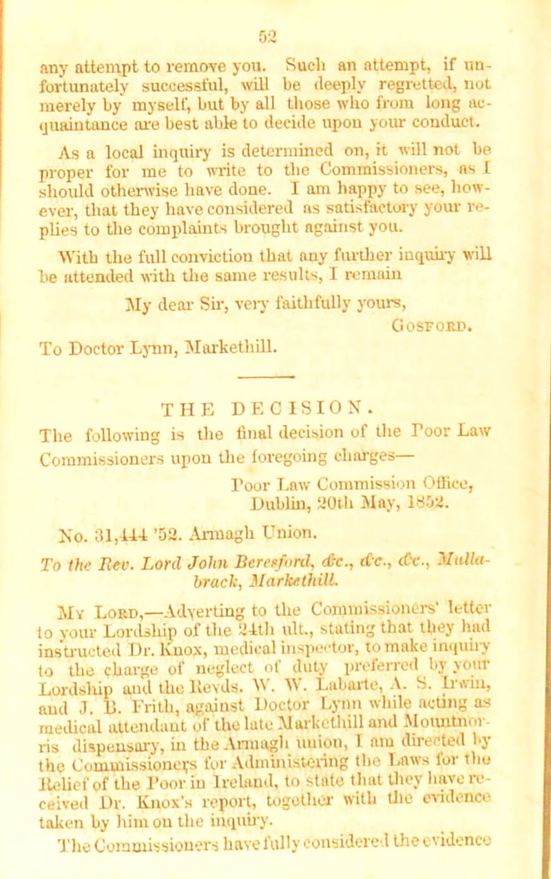 any attempt to remove you. Such an attempt, if un- fortunately successful, will be deeply regretted, not merely by myself, but by all those who from long ac- quaintance are best able to decide upon your conduct. As a local inquiry is determined on, it will not be proper for me to write to the Commissioners, as I should otherwise have done. I am happy to see, how- ever, that they have considered as satisfactory your re- plies to the complaints brought against you. With the full conviction that auy further inquiry will be attended with the same results, I remain My dear Sir, very faithfully yours, GOSFORU. To Doctor Lynn, Markethill. THE DECISION. The following is the final decision of the Poor Law Commissioners upon the foregoing charges— Poor Law Commission Office, Dublin, 20th May, 1852. No. 31,144 ’52. Armagh Union. To the Rev. Lord John Bererfnnk dx., dc., dv., Mulla- brack, Markethill. My Lord,—Adverting to the Commissioners’ letter to your Lordship of the 24th ult., stating that they had instructed Dr. Knox, medical inspector, to make inquiiy to the charge of neglect of duty preferred by your Lordship and the llevds. W. IV. Labarte, A. S. It win, and J. 11. Frith, against Doctor Lynn while acting as medical attendant of the late Markethill and Mo untie n ris dispensary, in the Armagh union, 1 am directed by the Commissioners for Administering the Laws for thu .Relief of the 1’oor in Ireland, to state that they have re- ceived Dr. Knox’s report, together with the evidence taken by him on the inquiry. The Commissioners have fully considered the evidence