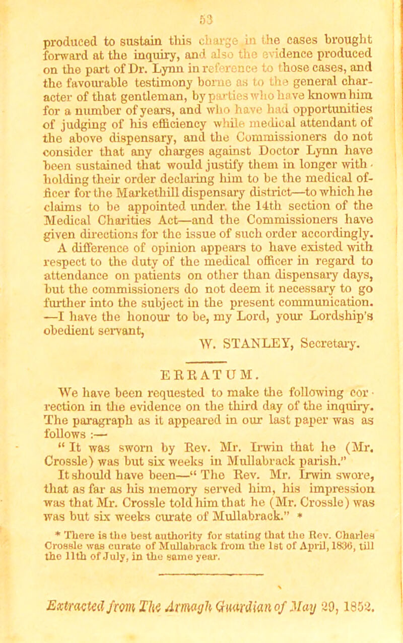 produced to sustain this charge in the eases brought forward at the inquiry, and also the evidence produced on the part of Dr. Lynn in reference to t hose cases, and the favourable testimony borne as to the general char- acter of that gentleman, by parties who have known him for a number of years, and who have had opportunities of judging of his efficiency while medical attendant of the above dispensary, and the Commissioners do not consider that any charges against Doctor Lynn have been sustained that would justify them in longer with - holding then order declaring him to be the medical of- ficer for the Markethill dispensary district—to which he claims to be appointed under, the 14tli section of the Medical Charities Act—and the Commissioners have given directions for the issue of such order accordingly. A difference of opinion appears to have existed with respect to the duty of the medical officer in regard to attendance on patients on other than dispensary days, hut the commissioners do not deem it necessary to go further into the subject hi the present communication. —I have the honour to be, my Lord, your Lordship’s obedient servant, W. STANLEY, Secretary. ERRATUM. We have been requested to make the following cor ■ rection in the evidence on the third day of the inquiry. The paragraph as it appeared in our last paper was as follows :— “ It was sworn by Rev. Mr. Irwin that he (Mr. Crossle) was but six weeks iu Mullabrack parish.” It should have been—“ The Rev. Mr. Irwin swore, that as far as his memory served him, his impression was that Mr. Crossle told him that he (Mr. Crossle) was was but six weeks curate of Mullabrack.” * * There is the best authority for stating that the Rev. Charles Crossle was curate of Mullabrack from the 1st of April, 1830, till the 11th of July, in the same year. Extracted from The Armagh Guardian of May 20,1852.