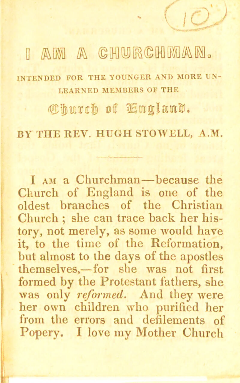 [] km k ©MtyJMMUM- INTENDED FOR THE YOUNGER AND MORE UN- LEARNED MEMBERS OF THE duaincl ©£ Him slain®. BY THE REV. HUGH STOWELL, A.M. I am a Churchman—because the Church of England is one of the oldest branches of the Christian Church ; she can trace back her his- tory, not merely, as some would have it, to the time of the Reformation, but almost to the days of the apostles themselves,—for she was not first formed by the Protestant lathers, she was only reformed. And they were her own children who purified her from the errors and defilements of Popery, I love my Mother Church