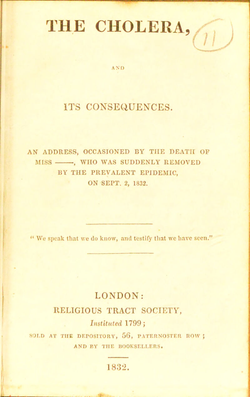 THE CHOLERA, AND ITS CONSEQUENCES. AN ADDRESS, OCCASIONED BY THE DEATH OF MISS WHO WAS SUDDENLY REMOVED BY THE PREVALENT EPIDEMIC, ON SEPT. 2, 1832. “ We speak that we do know, and testify that wc have seen.” LONDON: RELIGIOUS TRACT SOCIETY, Instituted 1799; SOLD AT THE DEPOSITORY, 56, PATERNOSTER ROW ; AND BY THE BOOKSELLERS. L 1832.