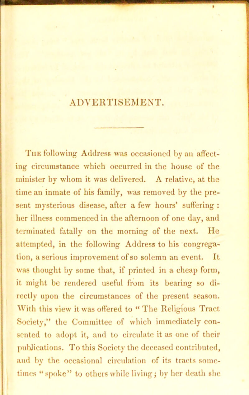 ADVERTISEMENT. Tiie following Address was occasioned by an affect- ing circumstance which occurred in the house of the minister by whom it was delivered. A relative, at the time an inmate of his family, was removed by the pre- sent mysterious disease, after a few hours’ suffering : her illness commenced in the afternoon of one day, and terminated fatally on the morning of the next. He attempted, in the following Address to his congrega- tion, a serious improvement of so solemn an event. It was thought by some that, if printed in a cheap form, it might be rendered useful from its bearing so di- rectly upon the circumstances of the present season. With this view it was offered to “ The Religious Tract Society,” the Committee of which immediately con- sented to adopt it, and to circulate it as one of their publications. To this Society the deceased contributed, and by the occasional circulation of its tracts some- times “spoke” to others while living; by her death she