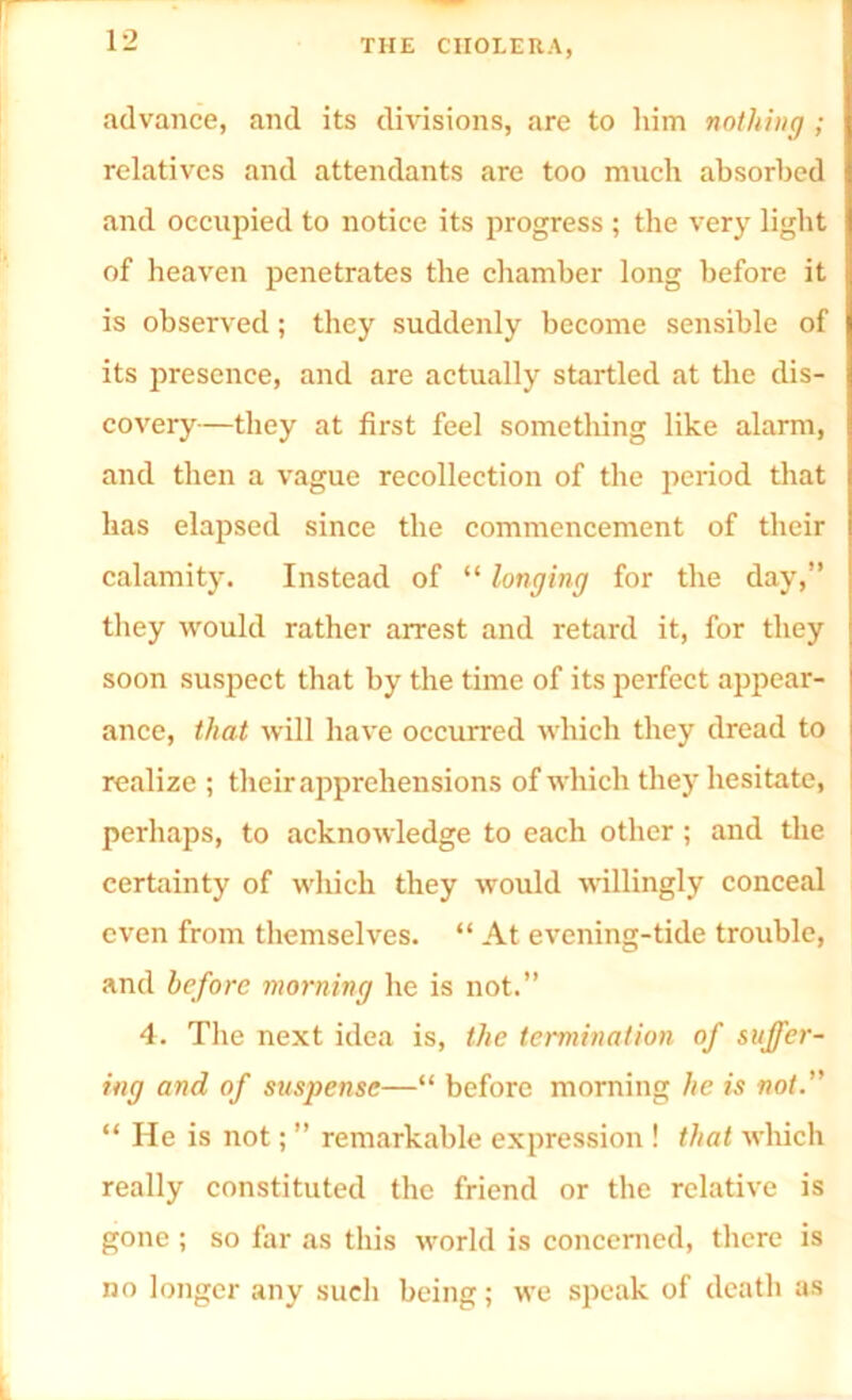 advance, and its divisions, are to him nothing ; relatives and attendants are too much absorbed and occupied to notice its progress ; the very light of heaven penetrates the chamber long before it is observed; they suddenly become sensible of its presence, and are actually startled at the dis- covery—they at first feel something like alarm, and then a vague recollection of the period that has elapsed since the commencement of their calamity. Instead of “ longing for the day,” they would rather arrest and retard it, for they soon suspect that by the time of its perfect appear- ance, that will have occurred which they dread to realize ; their apprehensions of which they hesitate, perhaps, to acknowledge to each other ; and the certainty of which they would willingly conceal even from themselves. “ At evening-tide trouble, and before morning he is not.” 4. The next idea is, the termination of suffer- ing and of suspense—“ before morning he is not.” “ He is not; ” remarkable expression ! that which really constituted the friend or the relative is gone ; so far as this world is concerned, there is no longer any such being; we speak of death as