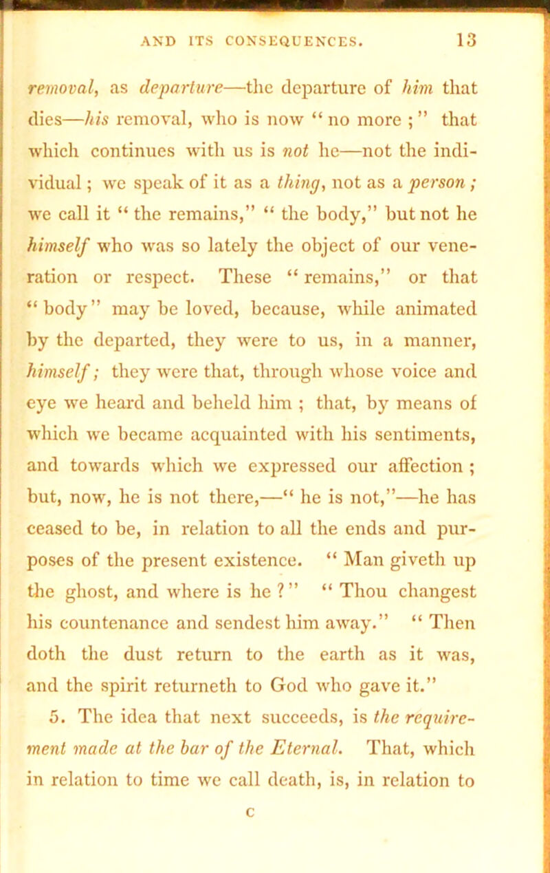 removal, as departure—the departure of him that dies—his removal, who is now “ no more ; ” that which continues with us is not he—not the indi- vidual ; we speak of it as a thing, not as a person ; we call it “ the remains,” “ the body,” but not he himself who was so lately the object of our vene- ration or respect. These “ remains,” or that “body” may be loved, because, while animated by the departed, they were to us, in a manner, himself; they were that, through whose voice and eye we heard and beheld him ; that, by means of which we became acquainted with his sentiments, and towards which we expressed our affection ; but, now, he is not there,—“ he is not,”—he has ceased to be, in relation to all the ends and pur- poses of the present existence. “ Man giveth up the ghost, and where is he ?” “ Thou changest his countenance and sendest him away.” “ Then doth the dust return to the earth as it was, and the spirit returneth to God who gave it.” 5. The idea that next succeeds, is the require- ment made at the bar of the Eternal. That, which in relation to time we call death, is, in relation to c