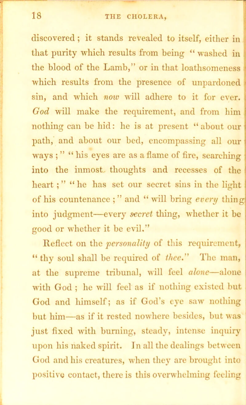 discovered; it stands revealed to itself, either in that purity which results from being “ washed in the blood of the Lamb,” or in that loathsomeness which results from the presence of unpardoned sin, and which now will adhere to it for ever. God will make the requirement, and from him nothing can be hid: he is at present “ about our path, and about our bed, encompassing all our ways ; ” “ his eyes are as a flame of fire, searching into the inmost thoughts and recesses of the heart ; ” “ he has set our secret sins in the light of his countenance ; ” and “ will bring every thing into judgment—every secret thing, whether it be good or whether it be evil.” Reflect on the personality of this requirement, “ thy soul shall be required of thee. The man, at the supreme tribunal, will feel alone—alone with God ; he will feel as if nothing existed but God and himself; as if God’s eye saw nothing but him—as if it rested nowhere besides, but was just fixed with burning, steady, intense inquiry upon his naked spirit. In all the dealings between God and his creatures, when they are brought into positive contact, there is this overwhelming feeling