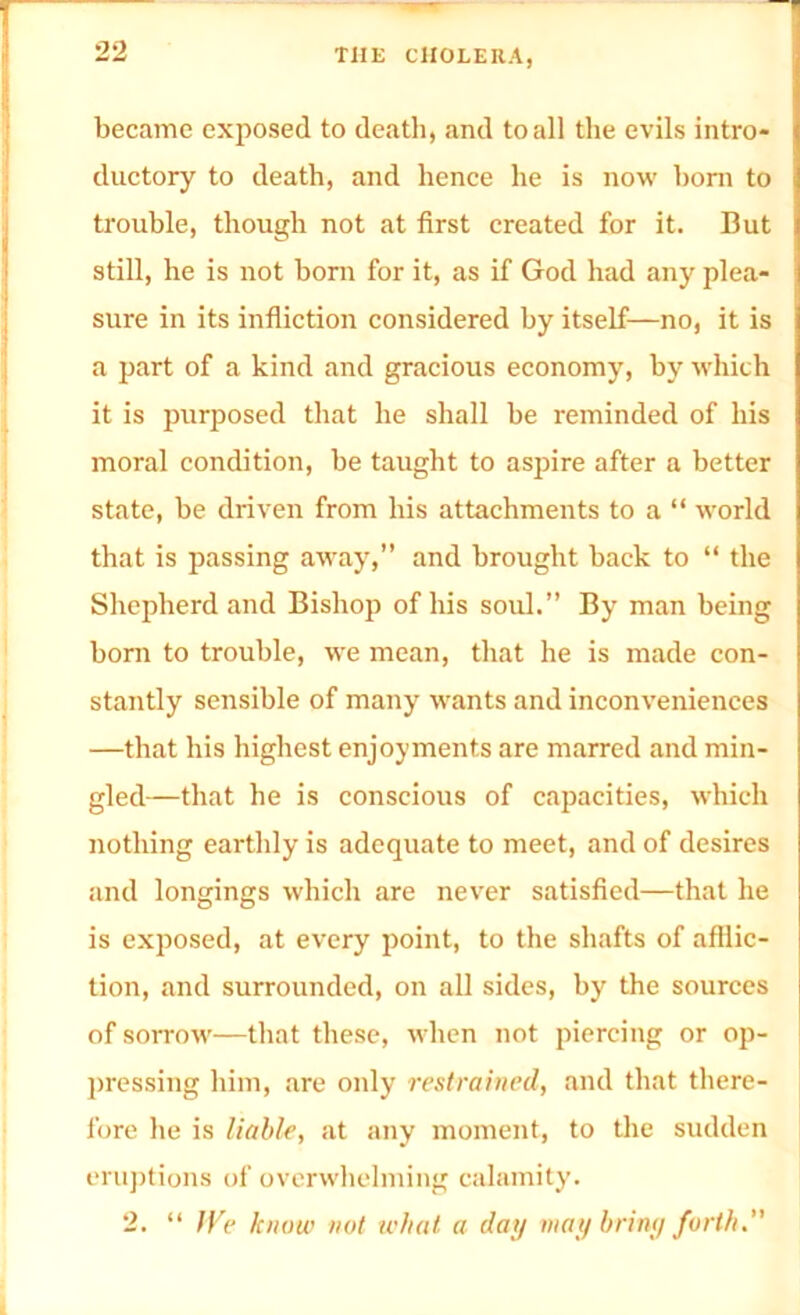 became exposed to death, and to all the evils intro- ductory to death, and lienee he is now horn to trouble, though not at first created for it. But still, he is not bom for it, as if God had any plea- sure in its infliction considered by itself—no, it is a part of a kind and gracious economy, by which it is purposed that he shall he reminded of his moral condition, be taught to aspire after a better state, be driven from his attachments to a “ world that is passing away,” and brought back to “ the Shepherd and Bishop of his soul.” By man being bom to trouble, we mean, that he is made con- stantly sensible of many wants and inconveniences —that his highest enjoyments are marred and min- gled—that he is conscious of capacities, which nothing earthly is adequate to meet, and of desires and longings which are never satisfied—that he is exposed, at every point, to the shafts of afflic- tion, and surrounded, on all sides, by the sources of sorrow—that these, when not piercing or op- pressing him, are only restrained, and that there- fore he is liable, at any moment, to the sudden eruptions of overwhelming calamity. 2. “ JVe know not what a day may briny forth.