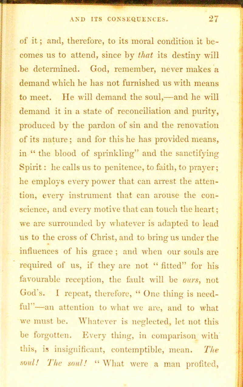 of it; and, therefore, to its moral condition it be- comes us to attend, since by that its destiny will be determined. God, remember, never makes a demand which be has not furnished us with means to meet. He will demand the soul,—and he will demand it in a state of reconciliation and purity, produced by the pardon of sin and the renovation of its nature; and for this he has provided means, in “ the blood of sprinkling” and the sanctifying Spirit: he calls us to penitence, to faith, to prayer; he employs every power that can arrest the atten- tion, every instrument that can arouse the con- science, and every motive that can touch the heart; we are surrounded by whatever is adapted to lead us to the cross of Christ, and to bring us under the influences of his grace ; and when our souls are recpiired of us, if they are not “ fitted” for his favourable reception, the fault will be ours, not God's. I repeat, therefore, “ One thing is need- ful”—an attention to what we are, and to what we must be. Whatever is neglected, let not this be forgotten. Every thing, in comparison with this, is insignificant, contemptible, mean. The soul! 'J'he soul! “ What were a man profited,