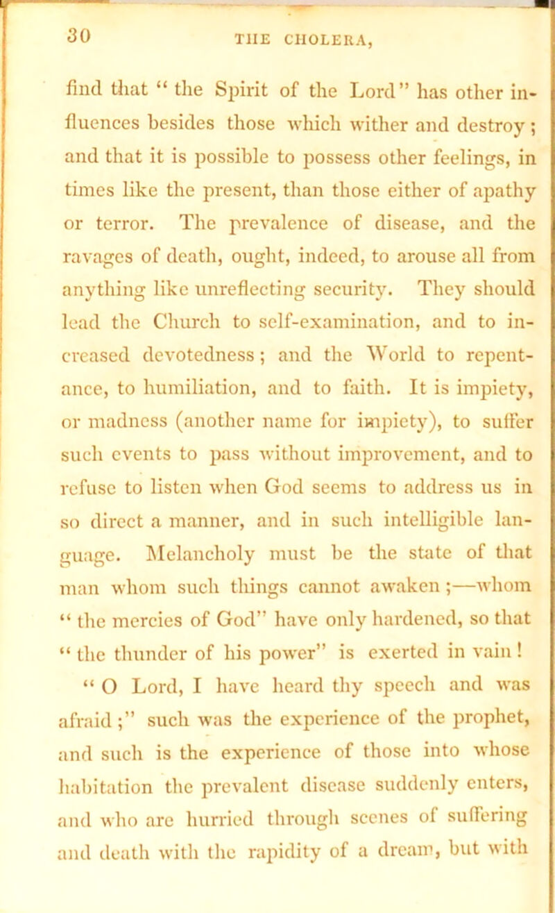 find that “ the Spirit of the Lord” has other in- fluences besides those which wither and destroy ; and that it is possible to possess other feelings, in times like the present, than those either of apathy or terror. The prevalence of disease, and the ravages of death, ought, indeed, to arouse all from anything like unreflecting security. They should lead the Church to self-examination, and to in- creased devotedness; and the World to repent- ance, to humiliation, and to faith. It is impiety, or madness (another name for impiety), to suffer such events to pass without improvement, and to refuse to listen when God seems to address us in so direct a manner, and in such intelligible lan- guage. Melancholy must be the state of that man whom such things cannot awaken ;—whom “ the mercies of God” have only hardened, so that “ the thunder of his power” is exerted in vain ! “ O Lord, I have heard thy speech and was afraid;” such was the experience of the prophet, and such is the experience of those into whose habitation the prevalent disease suddenly enters, and who are hurried through scenes of suffering and death with the rapidity of a dream, but with