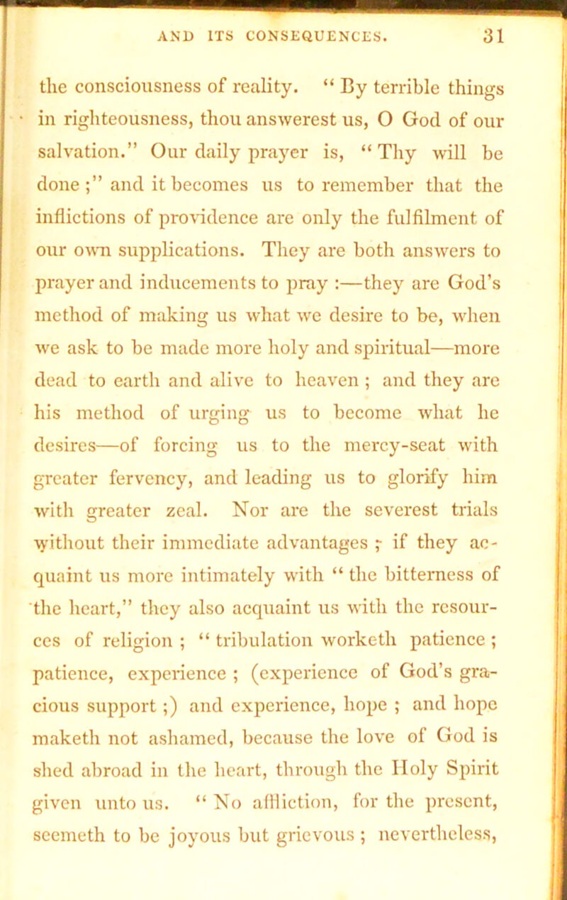 the consciousness of reality. “ By terrible things in righteousness, thou answerest us, O God of our salvation.” Our daily prayer is, “ Thy will be done and it becomes us to remember that the inflictions of providence are only the fulfilment of our own supplications. They are both answers to prayer and inducements to pray :—they are God’s method of making us what we desire to be, when we ask to be made more holy and spiritual—more dead to earth and alive to heaven ; and they are his method of urging us to become what he desires—of forcing us to the mercy-seat with greater fervency, and leading us to glorify him with greater zeal. Nor are the severest trials without their immediate advantages ? if they ac- quaint us more intimately with “ the bitterness of the heart,” they also acquaint us with the resour- ces of religion ; “ tribulation worketh patience ; patience, experience ; (experience of God’s gra- cious support;) and experience, hope ; and hope maketh not ashamed, because the love of God is shed abroad in the heart, through the Holy Spirit given unto us. “ No affliction, for the present, seemeth to be joyous but grievous ; nevertheless,