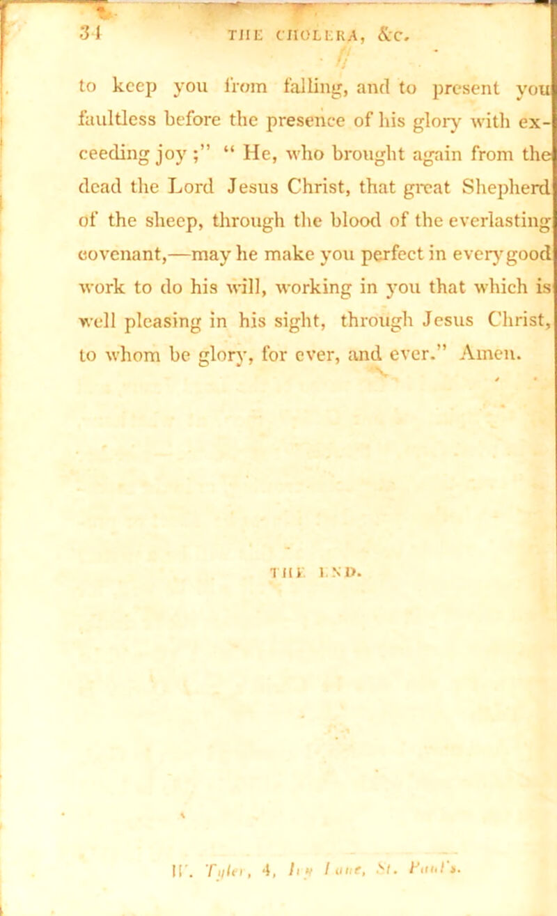 • f to keep you from falling, and to present you faultless before the presence of his glory with ex- ceeding joy “ lie, who brought again from the dead the Lord Jesus Christ, that great Shepherd of the sheep, through the blood of the everlasting covenant,—may he make you perfect in every good work to do his will, working in you that which is well pleasing in his sight, through Jesus Christ, to whom be glory, for ever, and ever.” Amen. Till INI). IT. Ti/ler, 4, lift I une, fttiil »•