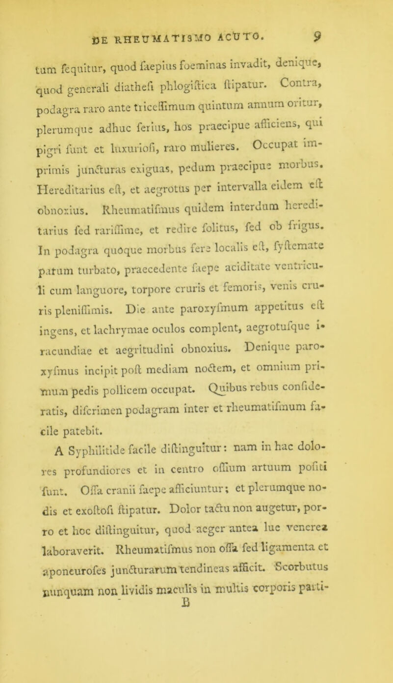 tam requltur, quod ilieplus foeminas invadit, denique, quod generali diathefi phlogiiTica ftipatur. Contra, podagra raro ante tricelTimum quintum annum oritur, plerumque adhuc ferius, hos praecipue afficiens, qui pigri funt et luxuriofi, raro mulieres. Occupat im- primis jun^uras exiguas, pedum praecipue morhus. Hereditarius eft, et aegrotus per intervalla eidem cO; obnoxius. Rheumatifmus quidem interdum heredi- tarius fed rariffime, et redire folitus, fed ob frigus. In podagra quoque morbus fere localis ell, fydemate patum turbato, praecedente faepe aciditate venti icu- 11 cum languore, torpore cruris et femoris, venis cru- ris pleniffimls. Hie ante paroxyfmum appetitus eft ingens, etlachrymae oculos complent, aegrotufquc !• racundlae et aegritudini obnoxius. Denique paro- xyfmus Incipit poft mediam noiftem, et omnium pri- ^num pedis pollicem occupat. Quibus rebus confide- ratis, diferimen podagram inter et rheumatifmum fa- cile patebit. A Syphilitlde facile dlUInguitur; nam in hac dolo- res profundiores et in centro effium artuum politi funt. Offa cranii faepe afficiuntur; et plerumque no- dis et exollofi ftipatur. Dolor tadu non augetur, por- ro et hoc dlftinguitur, quod aeger antea lue vencrea laboraverit. Rheumatifmus non offa fed ligamenta et aponcurofes junffurarum tendineas afficit. Scorbutus nunquam non lividis maculis iir multis corporis paiti-