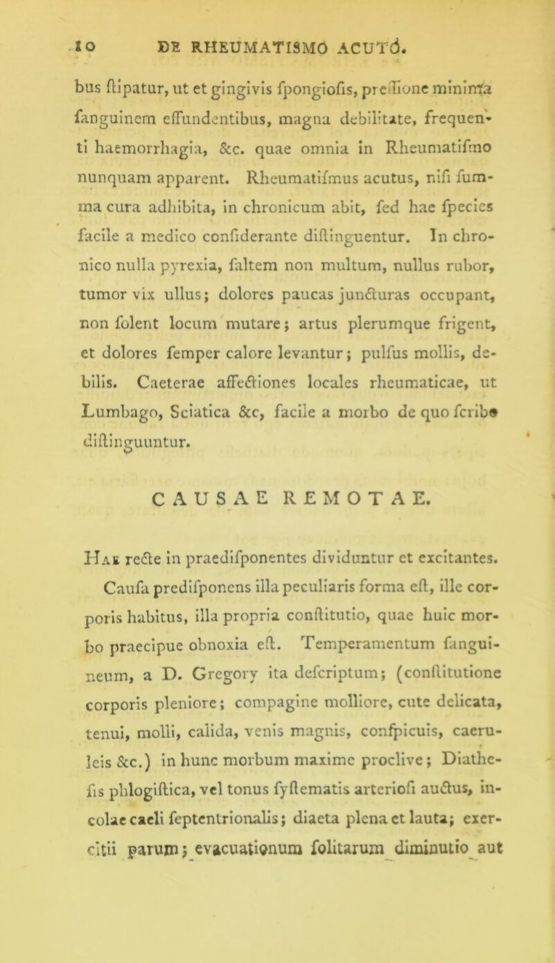 bus flipatur, ut et gingivis fpongiofis, prcilione mininta liingulncm eiTundentlbus, magna debilitate, frequen- ti haemorrhagia, &c. quae omnia in Rheumatifrno nunquam apparent. Rheumatifmus acutus, nlfi fum- ina cura adliiblta, in chronicum abit, fed hac fpecics facile a medico confiderante diflinguentur. In chro- nico nulla pyrexia, fxltem non multum, nullus rubor, tumor vix ullus; dolores paucas jundluras occupant, non folent locum mutare; artus plerumque frigent, et dolores femper calore levantur; pulfus mollis, de- bilis. Caeterae affeftiones locales rheumaticae, ut Lumbago, Sciatica &c, facile a morbo de quo fcrib® dillinguuntur. CAUSAE REMOTAE. Hae re<5te in praedifponentes dividuntur et excitantes. Caufa predifponens illa peculiaris forma eft, ille cor- poris habitus, illa propria conftitutio, quae huic mor- bo praecipue obnoxia ell. Temperamentum fangui- neum, a D. Gregoiy ita deferiptum; (conlVitutlone corporis pleniore; compagine molliore, cute delicata, tenui, molli, calida, venis magnis, confpicuis, caeru- leis &c.) in hunc morbum maxime proclive; Diathe- fis phloglftlca, vel tonus fyftematis arteriofi audus, in- colae cacli feptentrionalls; diaeta plena et lauta; exer- citii parum} evacuati(?num folitarum dIminutio_^aut