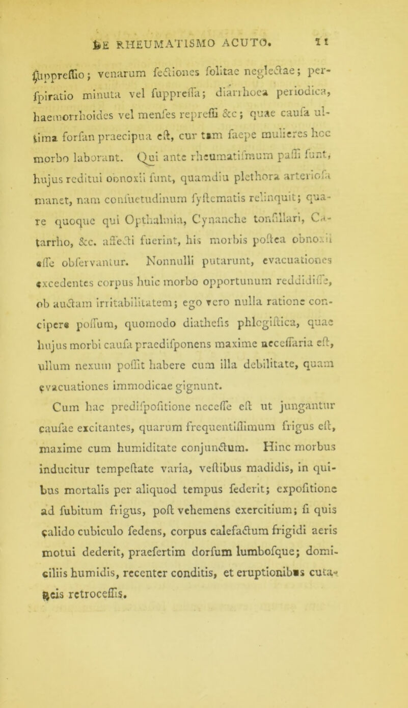 jfuppTefllo j venarum feilioiies folitac negkaae; per- fplratio minuta vel fupprciTa; dianlioca periodica, liaeinorrlroidcs vel menles reprefii &c j fjtiae cauTa u»* iiina. forfan praecipua cft, cur tim facpe mulie*cs licc morbo laborant. Qui ante rhcumatilmum pafli funt, hujus reditui oonoxii limt, quamdiu plethora arteriofa manet, nam conluetudlnum lyllcmatls relinquit; qua- re quoque qui Opthalmia, Cynanche tonfillari, Ca- tarrho, &c. ailevdi fuerint, his morbis podea obnoxd «iTc obfervanlur. Nonnulli putarunt, evacuationes «xcedentes corpus huic morbo opportunum reddidifie, ob auaam irritabilitatem; ego vero nulla ratione con- cipere poifum, quomodo diathefis phlcgiftica, quae hujus morbi caufa praedifponens maxime accefiaria cft, ullum nexum poffit habere cum illa debilitate, quam evacuationes immodicae gignunt. Cum hac predifpofitlone necefie ell ut jungaittur caufae excitantes, quarum frequentllllmum frigus ell, maxime cum humiditate conjmuflum. Hinc morbus inducitur tempellate varia, velllbus madidis, in qui- bus mortalis per aliquod tempus federit; expofitlone ad fubitum frigus, poli vehemens exercitium; fr quis ^alido cubiculo fedens, corpus calefadura frigidi aeris motui dederit, praefertim dorfum lumbofque; domi- ciliis humidis, recenter conditis, et eruptlonibis cuta- ijcis rctroceffis.