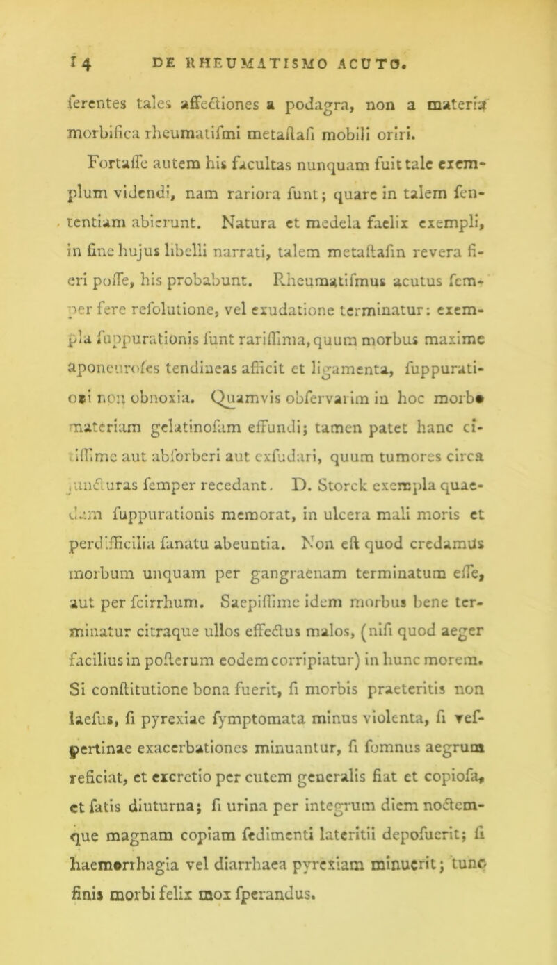 ferentes tales affectiones a podagra, non a materia morbifica rheumatifmi metaftafi mobili oriri. Fortaffe autem his facultas nunquam fuit tale cicm- pium videndi, nam rariora funt; quare in talem fen- tentiam abierunt. Natura et medela faclii exempli, in fine hujus libelli narrati, talem metaflafin revera fi- eri poffe, his probabunt. Rheumatifmus acutus fem* per fere refolutione, vel exudatione terminatur: exem- pla fuppurationis lunt rariflima,quum morbus maxime aponeurofes tendineas afiicit et ligamenta, fuppurati- o»i nen obnoxia. Quamvis obfervarim iu hoc morb* matcriiun gclatinofam effundi; tamen patet hanc ci- vlffme aut abibrberi aut cxfjdari, quum tumores circa juiitfluras femper recedant, D. Storck exempla quae- dam fuppurationis memorat, in ulcera mali moris et perdifficilia fanatu abeuntia. Non efi quod credamus morbum unquam per gangraenam terminatum effe, aut per fcirrhum. Saepifume idem morbus bene ter- minatur citraque ullos effedlus malos, (nifi quod aeger facilius in poflcrum eodem corripiatur) in hunc morem. Si conflitutione bona fuerit, fi morbis praeteritis non laefus, fi pyrexiae fymptomata minus violenta, fi ref- pertinae exacerbationes minuantur, fi fomnus aegrum reficiat, et «cretio per cutem generalis fiat et copiofa, ct fatis diuturna; fi urina per Integrum diem nodlem- que magnam copiam fedimenti lateritii depofuerit; fi haemorrhagia vel diarrhaca pyrcxlam minuerit; tunc finij morbi felix mox fperandus.