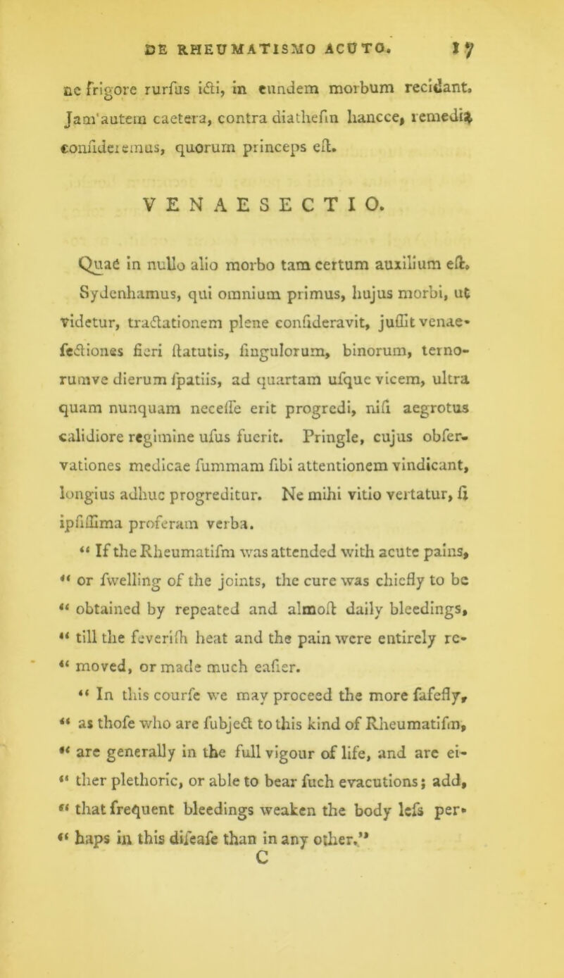 Qc frigore rurfus i<fti, In eundem morbum recidant. Jam’autem caetera, contra diathefin hancce, rcmedis^ conudeieinus, quorum princeps ell. VENAESECTIO. Quae In nullo alio morbo tam certum auxilium efl:» Sydcnhamus, qui omnium primus, hujus morbi, ut videtur, tradationem plene eonfideravit, juffit venae* feitiones fieri ftatutis, fingulorum, binorum, terno- rumve dierum fpatiis, ad quartam ufque vicem, ultra quam nunquam necefie erit progredi, nifi aegrotus calidiore regimine ufus fuerit. Pringle, cujus obfer- vationes medicae fummam fibl attentionem vindicant, longius adhuc progreditur. Ne mihi vitio vertatur, ipuOIma proferam verba. “ If the Rheumatifm was attended with acute palns, ** or fwelling of the joints, the cure was chiefly to be obtained by repeated and alrnofl daily bleedings, till the feverifh heat and the pain wcre entirely rc- moved, ormade much eafier. “ In this courfc \ve may proceed the more fafefly, ** as thofe who are fubjed to this kind of Rheumatifm, are generally In the fullvigour of life, and are ei- “ ther plethorlc, or able to bear fuch evacutionsj add, that frequent bleedings weaken the body Icfs per» haps in this difeafe than in any otlier.’* C