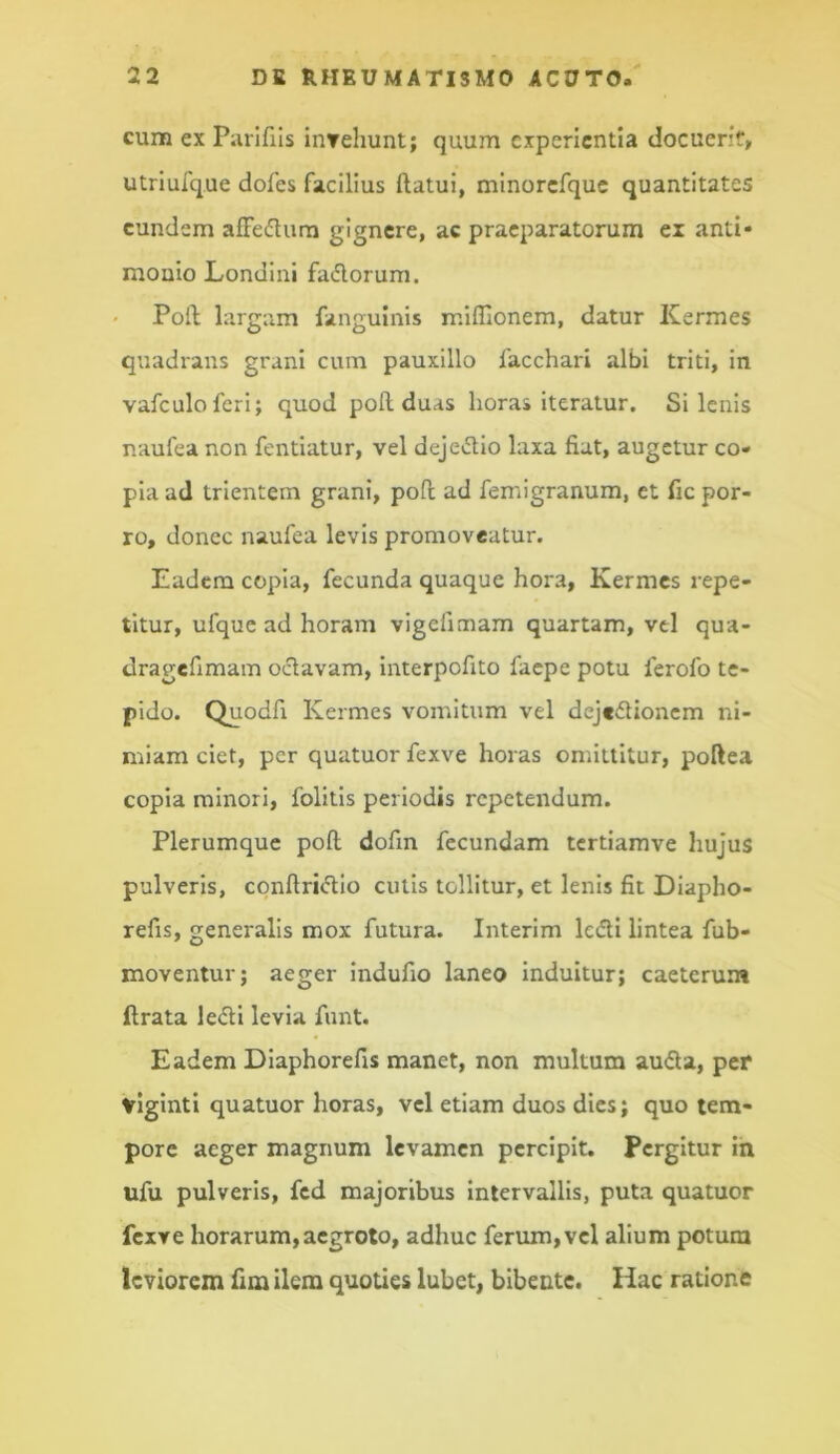 cum ex Parifiis iuTehunt; quum experientia docuerit, utriufque dofes facilius ftatui, minorefquc quantitates eundem alFedlum gignere, ac praeparatorum ei anti* mouio Londini fadorum. Poli; largam fanguinis ir.lffionem, datur Kermes quadrans grani cum pauxillo facchari albi triti, in vafculofcri; quod poli duas horas iteratur. Si lenis naufea non fentiatur, vel dejedio laxa fiat, augetur co- pia ad trientem grani, pofl; ad femigranum, et fic por- ro, donec naufea levis promoveatur. Eadem copia, fecunda quaque hora, Kermes repe- titur, ufquc ad horam vigefimam quartam, vel qua- dragefimam octavam, interpofito faepe potu ferofo te- pido. Quodfi Kermes vomitum vel dejeflioncm ni- miam ciet, per quatuor fexve horas omittitur, poftea copia minori, folitis periodis repetendum. Plerumque poli dofm fecundam tertiamve hujus pulveris, conftri<flIo cutis tollitur, et lenis fit Diapho- refis, generalis mox futura. Interim ledli lintea fub- moventurj aeger indufio laneo induitur; caeterum ftrata ledi levia funt. Eadem Dlaphorefis manet, non multum auda, per viginti quatuor horas, vel etiam duos dies; quo tem- pore aeger magnum levamen percipit. Pergitur ih ufu pulveris, fcd majoribus Intervallis, puta quatuor fexve horarum,aegroto, adhuc ferum, vel alium potum leviorem fim ilem quoties lubet, bibente. Hac ratione