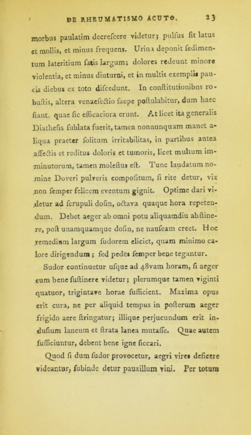 morbus paulatim decrefcere videtur; pulfus fit latus ct mollis, et minus frequens. Urini deponit fedlmen- tum lateritium fatis largum; dolores redeunt minore violentia, et minus diuturni, et in multis eiemplU pau- cis diebus ex toto difccdunt. In conftitutionibns ro- bullis, altera venaefeiflio f.iepe pollulabltur, dum haec fiant, quae fic efticaciora erunt. At licet ita generalis Diathefis fublata fuerit, tamen nonnunquam manet a- llqua praeter folitum irritabilitas, in partibus antea affeftis et reditus doloris ct tumoris, licet multum im- minutorum, tamen moleftus ell. Tunc laudatum no- mine Doveri pulveris compofitum, fi rite detur, vix ^on femper felicem eventum gignit. Optime dari vi- .detur ad fcrupuli dofin, odtava quaque hora repeten- dum. Debet aeger ab omni potu aliquamdiu abfline- re, pofi unamquamque dofin, ne naufeam creet. Hoc remediam largum fudorem eliciet, quam minimo ca- lore dirigendum; fed pedis femper bene tegantur. Sudor continuetur ufque ad 48vam horam, fi aeger eum bene fuftinere videtur; plerumque tamen viginti quatuor, trigintave horae fufficient. Maxima opus erit cura, ne per aliquid tempus in pofterum aeger frigido acre ftringatur; lllique perjucundum erit in- dufium laneum et ftrata lanea mutalTe. Quae autcra fufficiuntur, debent bene igne ficcari. Quod fi dum fudor provocetur, aegri virei deficere videantur^ fubinde detur pauxillum vial. Fer totura