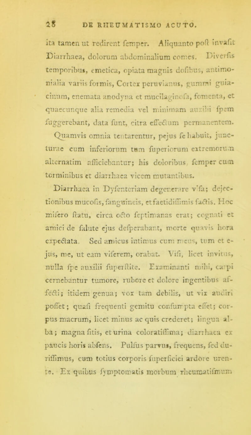 ita tamen ut redirent ferr.per. Aliquanto pofl Invafit D iarrhaea, dolorum abdominalium comes. Divcrfis temporibu», emetica, epiata magnis dofihus, antimo- rialia variis fotmis, Cortex peruvianus, gummi guia- cinum, cnemata anodyna et mucilaginofa, fomenta, et quaecunque alia i-emedia vel nfinimam aur:ibi fpem fuggercbant, data funt, citra efrccTcum permanentem. Qj^iamvis omnia tentarentur, pejus felubuit, junc- turae cum inferiorum tnm fuperiorum extremoru.n akernatim afficiebantur; his doloribus femper cum terminibus et diarrhaca vicem mutantibus. Diarrhaca in Dyfentcriam degenerare vTa; dejec- tionibus mucoris,fanguineis, etfaetidiffimis fa«5tis. Hoc milcro flatu, circa ocfto feptimanas erat; cognati et amici de falute ejus dcfpcrabant, morte quavis hora expedata. Sed amicus intimus cum meus, tum et c- jus, nie, ut eam viferem, orabat. Vifi, licet Invitus, nulla fpc auxilii fupeifHte. Examinanti mihi, cu-pi cernebantur tumore, rubore et dolore ingentibus af- fedli; itidem genua; vox tam debilis, ut vix audiri pofTet; quafi frequenti gemitu confuirpta efiet; cor- pus macrum, licet minus ac quis crederet; lingua al- ba; magna fitis, et urina coloratiffima; diarihaea ex paucis horis abfens. Pulfus parvus, frequens, fed du- riffimus, cum totius corporis fupcrficiel ardore uren- te. Ex quibus fymptomatis morbum Theuraatifmum