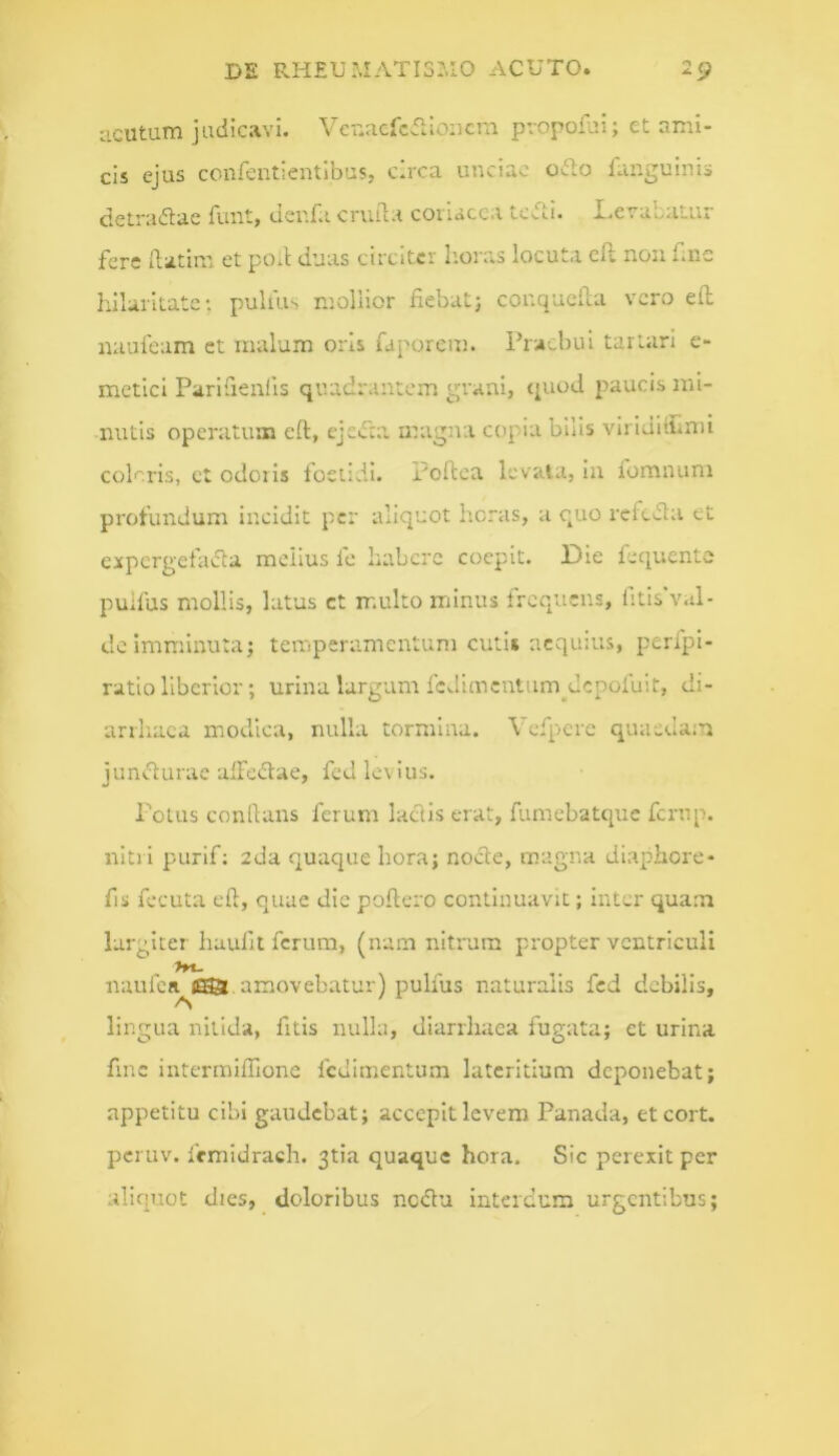 ucutum judicavi. Vcr.acfcfiloDcni pvopofui; et ami- cis ejus confentientlbus, circa unciae odo fanguinis detradae funt, uer.fa cruila coriacea tedi. Levabatur fere Ratim et poR duas circiter horas locuta dl non Rne Iiilaritate: pulius mollior fiebat; conqueila vero efl naulcam ct malum oris faporem. Praebui tartari e- metici Paridenlis quadrantem grani, (piod paucis mi- nutis operatum eft, cjcd;i magna copia bilis viriditLnu coleris, ct odoris foetidi. Poftea levata, in fomnum profundum incidit per aliquot heras, a quo refeda et expergefada melius fc habere coepit. Die fequente puifus mollis, latus ct multo minus Ircqucns, litis val- de imminuta; temperamentum cutis aequius, perfpi- ratio liberior; urina largum fejunentum^depofuit, di- arrhaca modica, nulla tormina. Vcfpere quaedam jundurae alFedae, fed levius. Polus conflans ferum ladls erat, fumebatque femp. nitri purif: 2da quaque hora; node, magna diapliore- fis fecuta efl, quae dic poftero continuavit; inter quam largiter haufit ferum, (nam nitrum propter ventriculi >n- naufcR^j®t amovebatur) puifus naturalis fed debilis, lingua nitida, fitis nulla, diarrhaca fugata; et urina fmc intermiffione fcdimentum lateritium deponebat; appetitu cibi gaudebat; accepit levem Panada, eteort. peruv. fcmidrach. 3tia quaque hora. Sic perexit per aliquot dies, _ doloribus nedu interdum urgentibus;