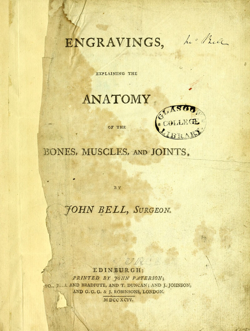 ENGRAVINGS, L Lc < EXPLAINING THE ANATOMY OF THE COLLEGE* A# BONES, MUSCLES, and JOINTS B X JOHN BELL, Surgeon. \ i EDINBURGH; PRINTED BY JOHN PJTERSON-, T70-, IL L AND BRADFUTE, AND T. DUNCAN; AND J. JOHNSON, AND G. G. G. & J. ROBINSONS, LONDON, MDCCXCIV.