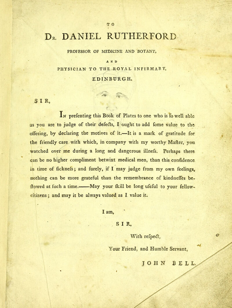 T O Dr. DANIEL RUTHER.FORB PROFESSOR OF MEDICINE AND BOTANY, AND PHYSICIAN TO THE ROYAL INFIRMARY, EDINBURGH. SIR, In prefenting this Book of Plates to one who is fo well able as you are to judge of their defe&s, I ought to add fome value to the offering, by declaring the motives of it.—It is a mark of gratitude for the friendly care with which, in company with my worthy Mafter, you watched over me during a long and dangerous illnefs. Perhaps there can be no higher compliment betwixt medical men, than this confidence in time of ficknefs; and furely, if I may judge from my own feelings, nothing can be more grateful than the remembrance of kindneffes be- flowed at fuch a time.——May your fkill be long ufeful to your fellow- citizens ; and may it be always valued as I value it. I am, S I R, With refpeifl, Your Friend, and Humble Servant, JOHN BELL,