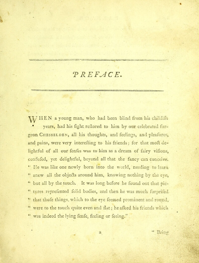 TRE FACE HEN a young man, who had been blind from his childifli * years, had his fight reftored to him by our celebrated fur- geon Chesselden, all his thoughts, and feelings, and pleafures, and pains, were very interefting to his friends; for that moft de- lightful of all our fenfes was to him as a dream of fairy vifions, confufed, yet delightful, beyond all that the fancy can conceive. “ He was like one newly born into the world, needing to learn “ anew all the objedls around him, knowing nothing by the eye, “ but all by the touch. It was long before he found out that pic- “ tures reprefented folid bodies, and then he was much furprifed “ that thofe things, which to the eye feemed prominent and round, “ were to the touch quite even and flat; he afked his friends which “ was indeed the lying fenfe, feeling or feeing.”