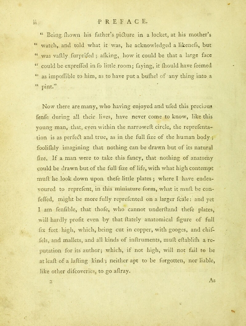 P R E F A C E. “ Being, fliown bis father’s pidlure in a locket, at his mother’s “ watch, and told what it was, he acknowledged a likenefs, but “ was vadly furpri/ed ; afking, how it could be that a large face 45 could be expreffed info little.room; faying, it fhould have feemed 45 as impoflible to him, as to have put a bufliel of any thing into a 44 pint.” Now there are many, who having enjoyed and ufed this precious fenfe during all their lives, have never come to know, like this young man, that, even within the narrowed circle, the reprefenta- tion is as perfect and true, as in the full lize of the human body ; fooliflily imagining that nothing can be drawn but of its natural fize. If a man were to take this fancy, that nothing of anatomy could be drawn but of the full f ze of life, with what high contempt mud he look down upon thefe little plates ; where I have endea- voured to reprefent, in this miniature form, what it mud be con- fefled, might be more fully reprefented on a larger fcale: and yet I am fenfible, that thofe, who cannot underdand thefe plates, will hardly profit even by that dately anatomical figure of full fix feet high, which, being cut in copper, with googes, and chid fels, and mallets, and all kinds of indruments, mud edablifh a re- putation for its author; which, if not high, will not fail to be at lead of a lading kind ; neither apt to be forgotten, nor liable, like other difcoveries, to go aflray„ As