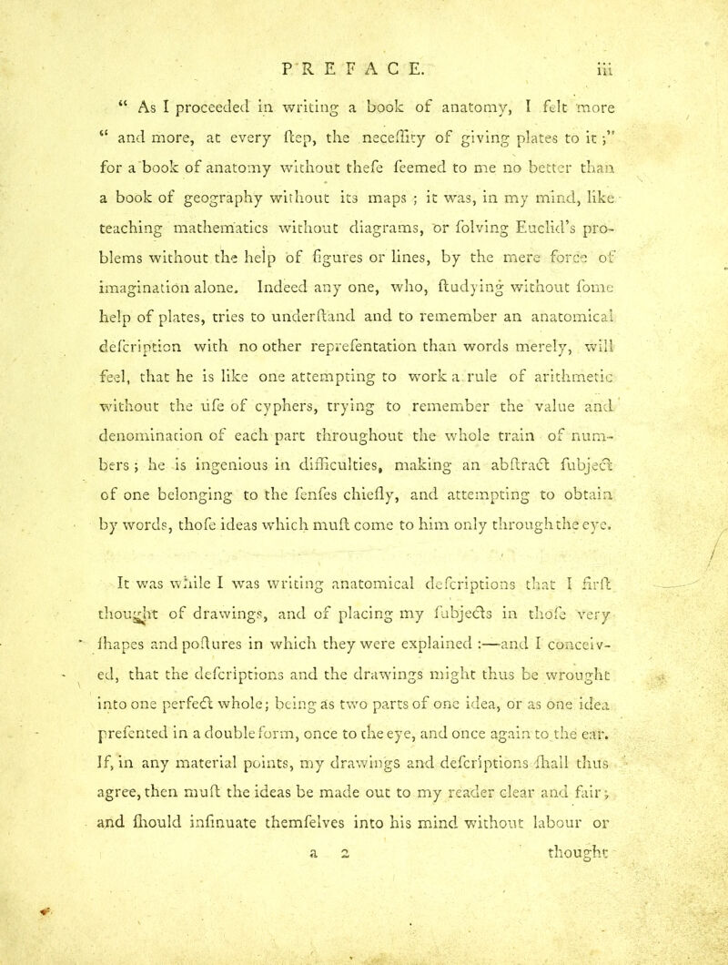 “ As I proceeded in writing a book of anatomy, I felt more “ and more, at every flep, the neceffity of giving plates to it for a book of anatomy without thefe feemed to me no better than a book of geography without its maps ; it was, in my mind, like teaching mathematics without diagrams, or folving Euclid’s pro- blems without the help of figures or lines, by the mere force of imagination alone. Indeed any one, who, fludying without fome help of plates, tries to underhand and to remember an anatomical description with no other reprefentation than words merely, will feel, that he is like one attempting to work a. rule of arithmetic without the ufe of cyphers, trying to remember the value and denomination of each part throughout the whole train of num- bers ; he is ingenious in difficulties, making an abflradl fubjedl of one belonging to the fenfes chiefly, and attempting to obtain by words, thofe ideas which mufl come to him only through the eye. It was while I was writing anatomical defcriptions that I firfl thought of drawings, and of placing my fubjecls in thofe Very fhapes andpoflures in which they were explained and I conceiv- ed, that the defcriptions and the drawings might thus be wrought into one perfe<5t whole; being as two parts of one idea, or as one idea prefented in a double form, once to the eye, and once again to the ear. If, in any material points, my drawings and defcriptions fliall thus agree, then mufl the ideas be made out to my reader clear and fair, and fliould infinuate themfelves into his mind without labour or a 2 thought