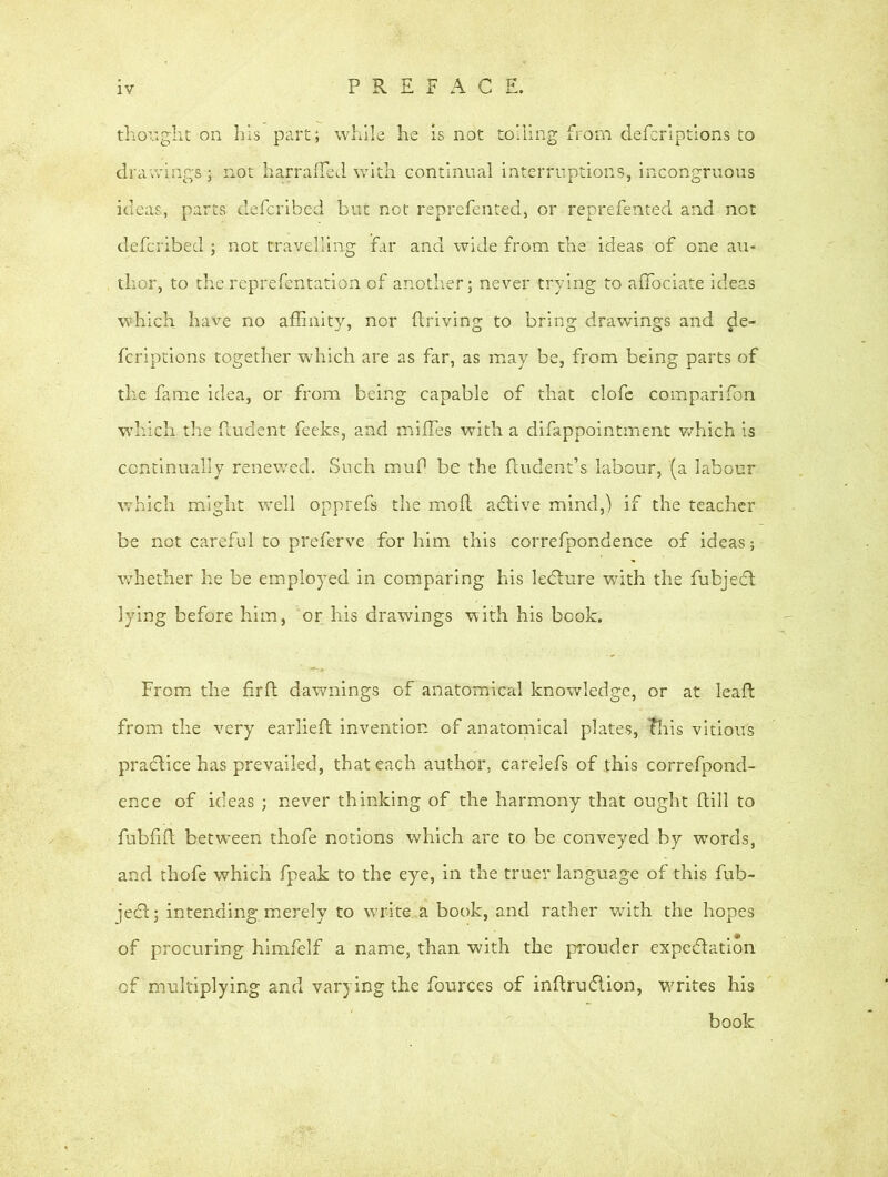 thought on his part; while he is not toiling from defcriptions to drawings; not harrafled with continual interruptions, incongruous ideas, parts defcribed but not reprefented, or reprefented and not defcribed ; not travelling far and wide from the ideas of one au- thor, to the reprefentation of another; never trying to affociate ideas which have no affinity, nor driving to bring drawings and de- fcriptions together which are as far, as may be, from being parts of the fame idea, or from being capable of that clofe companion which the iludent feeks, and miffies with a difappointment which is continually renewed. Such muP be the fUrdent’s labour, (a labour which might well opprefs the mod adtive mind,) if the teacher be not careful to preferve for him this correfpondence of ideas; whether he be employed in comparing his ledlure with the fubjedt lying before him, or his drawings with his book. From the firft dawnings of anatomical knowledge, or at lead from the very earlied invention of anatomical plates, This vitious practice has prevailed, that each author, carelefs of this correfpond- ence of ideas ; never thinking of the harmony that ought dill to fubfid betw-een thofe notions which are to be conveyed by words, and thofe which fpeak to the eye, in the truer language of this fub- jedl; intending merely to write a book, and rather with the hopes of procuring himfelf a name, than with the prouder expedition of multiplying and varying the fources of indrudtion, vrrites his book