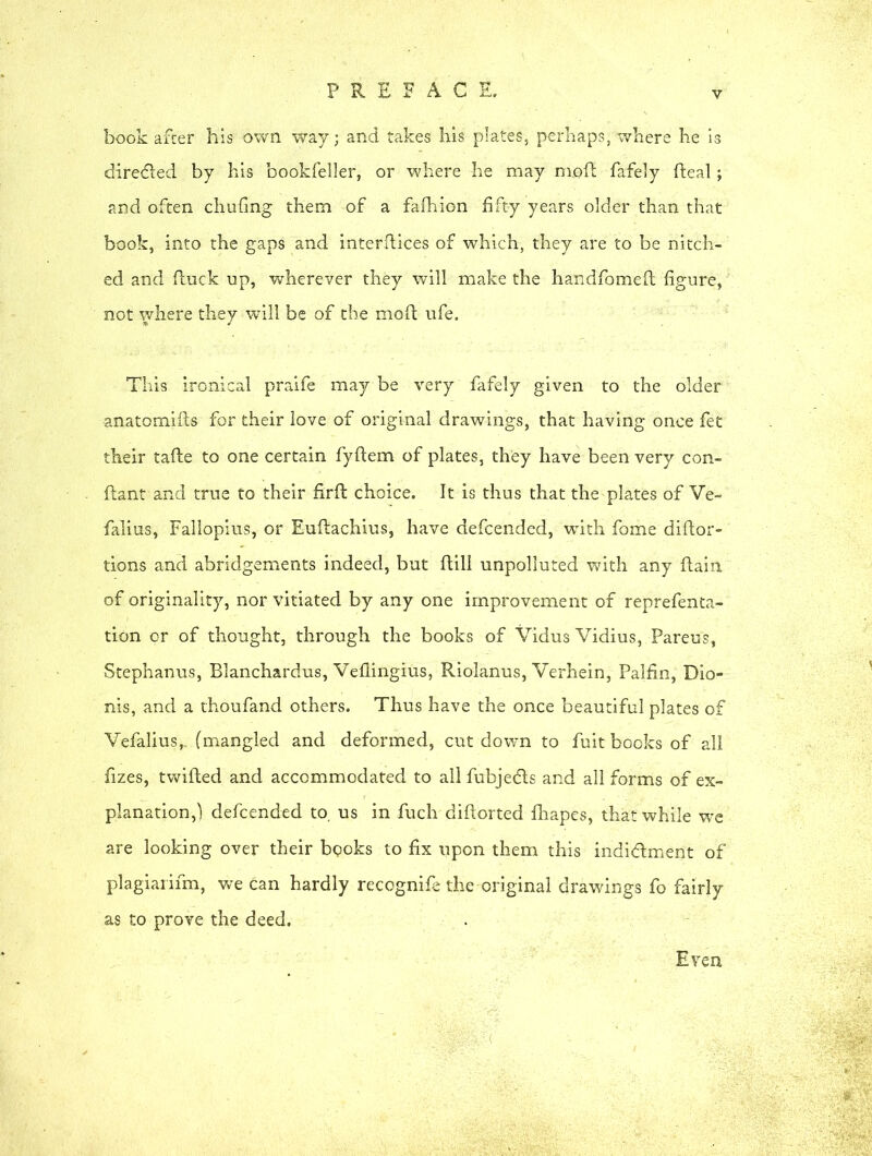 book after his own way; and takes his plates, perhaps,where he is directed by his bookfeller, or where he may moll fafely fteal; and often chufing them of a fafhion fifty years older than that book, into the gaps and interfaces of which, they are to be nitch- ed and (luck up, wherever they will make the handfomefl figure, not where they will be of the moft ufe. This ironical praife may be very fafely given to the older anatomifts for their love of original drawings, that having once fet their tafte to one certain fyflem of plates, they have been very con- ftant and true to their firfl choice. It is thus that the plates of Ve~ falius, Fallopius, or Euftachius, have defcended, with fome didor- tions and abridgements indeed, but flill unpolluted with any flain of originality, nor vitiated by any one improvement of reprefenta- tion cr of thought, through the books of Vidus Vidius, Pareus, Stephanus, Blanchardus, Veflingius, Riolanus, Verhein, Palfin, Dio- nis, and a thoufand others. Thus have the once beautiful plates of Vefalius,, (mangled and deformed, cut down to fuit books of all fizes, twilled and accommodated to all fubjedls and all forms of ex- planation,) defcended to. us in fuch diflorted fhapes, that while we are looking over their books to fix upon them this indictment of plagiarifm, we can hardly recognife the original drawings fo fairly as to prove the deed. Even