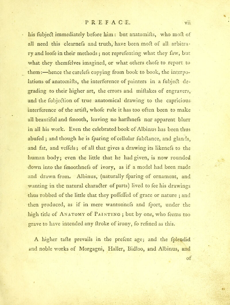 his fubjedl immediately before him: but anatomifts, who mod of all need this clearnefs and truth, have been moll of all arbitra- ry and loofe in their methods; not reprefenting what they faw, but what they themfelves imagined, or what others chofe to report to them:—hence the carelefs copying from book to book, the interpo- lations of anatomifts, the interference of painters in a fubjedt de- grading to their higher art, the errors and miflakes of engravers, and the fubje&ion of true anatomical drawing to the capricious interference of the artift, whofe rule it has too often been to make all beautiful and fmooth, leaving no harfhnefs nor apparent blurr in all his work. Even the celebrated book of Albinus has been thus abufed ; and though he is fparing of cellular fubftance, and glands, and fat, and veffels; of all that gives a drawing its likenefs to the human body; even the little that he had given, is now rounded down into the fmoothnefs of ivory, as if a model had been made and drawn from. Albinus, (naturally fparing of ornament, and wanting in the natural character of parts) lived to fee his drawings thus robbed of the little that they pofleffed of grace or nature ; and then produced, as if in mere wanton'nefs and fport, under the high title of Anatomy of Painting ; but by one, who feems too grave to have intended any ftroke of irony, fo refined as this. A higher tafte prevails in the prefent age; and the fplerjLdicI and noble works of Morgagni, Haller, Bidloo, and Albinus, and of