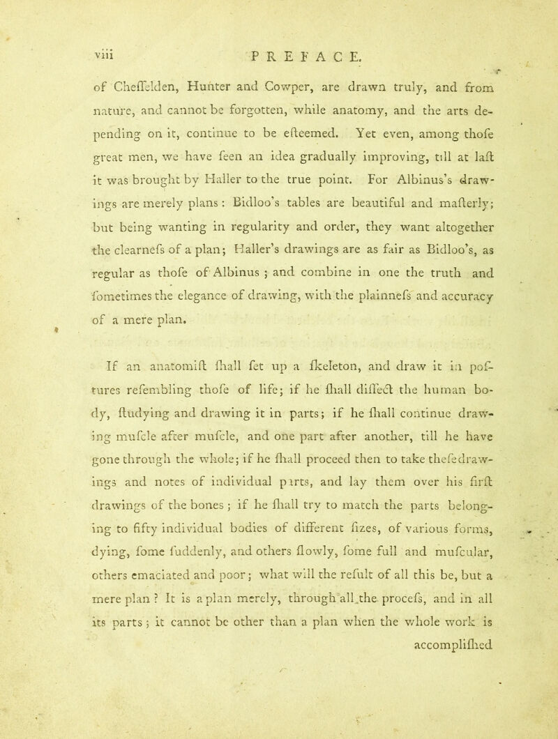 of ChefTelden, Hunter and Cowper, are drawn truly, and from nature, and cannot be forgotten, while anatomy, and the arts de- pending on it, continue to be efteemed. Yet even, among thofe great men, we have feen an idea gradually improving, till at laft it was brought by Haller to the true point. For Albinus’s draw- ings are merely plans: Bidloo’s tables are beautiful and mafterly; but being wanting in regularity and order, they want altogether the clearnefs of a plan; Haller’s drawings are as fair as Bidloo’s, as regular as thofe of Albinus ; and combine in one the truth and fometimes the elegance of drawing, with the plainnefs and accuracy of a mere plan. If an aiiatomift {hall fet up a fkeleton, and draw it in pos- tures refembling thofe of life; if he fhall diffedt the human bo- dy, Undying and drawing it in parts; if he fhall continue draw- ing mufcle after mufcle, and one part after another, till he have gone through the whole; if he fhall proceed then to take thefedraw- ings and notes of individual parts, and lay them over his firft drawings of the bones ; if he fhall try to match the parts belong- ing to fifty individual bodies of different fizes, of various forms, dying, fome fuddenly, and others flowly, fome full and mufcular, others emaciated and poor; what will the refult of all this be, but a mere plan ? It is apian merely, througlvalfthe procefs, and in all its parts ; it cannot be other than a plan when the whole work is accomplifhed