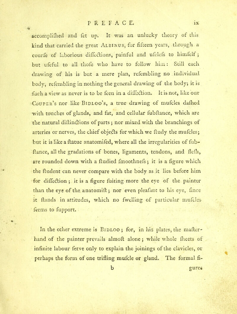 accomplifhed and fet up. It was an unlucky theory of this kind that carried the great Albinus, for fifteen years, through a courfe of laborious difledlions, painful and ufelefs to himfelf; but ufeful to all thofe who have to follow him: Still each drawing of his is but a mere plan, refembling no individual body, refembling in nothing the general drawing of the body; it is fueh a view as never is to be feen in a difledtion. It is not, like our Couper’s nor like Bidloo’s, a true drawing of mufcles dafhed with touches of glands, and fat, and cellular fubftance, which are the natural diflindiions of parts; nor mixed with the branchings of arteries or nerves, the chief objedts for which we Rudy the mufcles j but it is like a ftatue anatomifed, where all the irregularities of fub- flance, all the gradations of bones, ligaments, tendons, and flelh, are rounded down with a ftudied fmoothnefs; it is a figure which the ftudent can never compare with the body as it lies before him for difledtion ; it is a figure fuiting more the eye of the painter than the eye of the anatomift; nor even pleafant to his eye, fmce it Hands in attitudes, which no fwelling of particular mufcles feems to fupport. In the other extreme is Bidloo ; for, in his plates, the mafter- hand of the painter prevails almoft alone; while whole fheets of infinite labour ferve only to explain the joinings of the clavicles, or perhaps the form of one trifling mufcle or gland. The formal fi- b gures