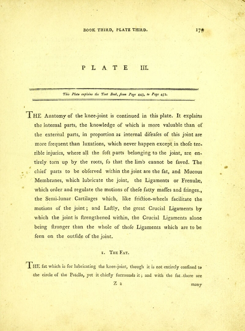 PLATE IIL This Plats explains tie Text Bool, from Page 443, to Page 4g2. The Anatomy of the knee-joint is continued in this plate. It explains the internal parts, the knowledge of which is more valuable than of the external parts, in proportion as internal difeafes of this joint are more frequent than luxations, which never happen except in thofe ter- rible injuries, where all the foft parts belonging to the joint, are en- tirely torn up by the roots, fo that the limb cannot be faved. The chief parts to be obferved within the joint are the fat, and Mucous Membranes, which lubricate the joint, the Ligaments or Frenulae, which order and regulate the motions of thefe fatty maffes and fringes,, the Semi-lunar Cartilages which, like fridlion-wheels facilitate the motions of the joint; and Laftly, the great Crucial Ligaments by which the joint is ftrengthened within, the Crucial Ligaments alone being ftronger than the whole of thofe Ligaments which are to be feen on the outfide of the joint. e. The Fat. The fat which is for lubricating the knee-joint, though it is not entirely confined to the circle of the Patella, yet it chiefly furrounds it; and with the fat.there are Z 2 many