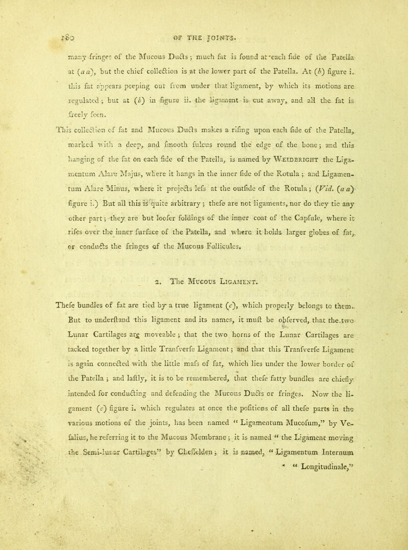 many fringes of the Mucous Du£ts ; much fat is found at'each fide of the Patella at (a a), but the chief colleftion is at the lower part of the Patella, At (h) figure i, this fat appears peeping out from under that ligament, by which its motions are regulated; but at (b) in figure ii. the ligament-is cut away, and aH the fat is freely feen. This collection of fat and Mucous DuCts makes a riling upon each fide of the Patella, marked with a deep, and fmooth fulcus round the edge of the bone; and this hanging of the fat on each fide of the Patella, is named by Weidbrigiit the Liga- mentum Alare Majus, w’here it hangs in the inner fide of the Rotula ; and Ligamen- tum Alare Minus, where it proje&s lefs at the outfide of the Rotula ; (Vi’d. (a a~) figure i.) But all this ikquite arbitrary; thefe are not ligaments, nor do they tie any other part; they, are but loofer foldings of the inner coat of the Capfule, where it rifes over the inner furface of the Patella, and where it holds larger globes of fat,, or conducts the fringes of the Mucous Follieules. 2. The Mucous Ligament. Thefe bundles of fat are tied by a true ligament (c), which properly belongs to them,- But to underfland this ligament and its names, it mull be ofiferved, that the.two Lunar Cartilages arg moveable ; that the two horns of the Lunar Cartilages are tacked together by a little Tranfverfe Ligament; and that this Tranfverfe Ligament is again connefted with the little mafs of fat, which lies under the lower border of the Patella ; and laltly, it is to be remembered, that thefe fatty bundles are chiefly intended for conducing and defending the Mucous Dufls or fringes. Now the li- gament (c) figure i. which regulates at once the politions of all thefe parts in the various motions of the joints, has been named “ Ligamentum Mucofum,” by Ve- falius, he referring it to the Mucous Membrane ; it is named “ the Ligament moving the Semi-lunar Cartilages” by Cheffeldenj it is named, “ Ligamentum Internum - «■ Longitudinale,”
