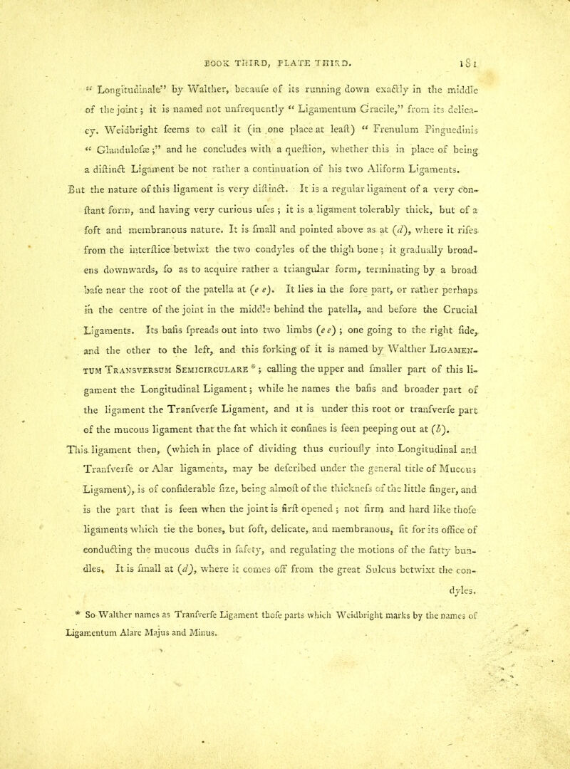 4{ Longitudinale” by Walther, becaufe of its running down exadrly in the middle of the joint; it is named not unfrequently “ Ligamentum Gracile,” from its delica- cy. Weidbright feems to call it (in one place at leaft) “ Frenulum Pinguedinis **■ Glandulofseand lie concludes with a queftion, whether this in place of being a diftind Ligament be not rather a continuation of his two Aliform Ligaments. But the nature of this ligament is very diffind. It is a regular ligament of a very con- ftant form, and having very curious ufes ; it is a ligament tolerably thick, but of a foft and membranous nature. It is fmall and pointed above as at {d), where it rifes from the interftice betwixt the two condyles of the thigh bone ; it gradually broad- ens downwards, fo as to acquire rather a triangular form, terminating by a broad bafe near the root of the patella at (e e). It lies in the fore part, or rather perhaps in the centre of the joint in the middle behind the patella, and before the Crucial Ligaments. Its balls fpreads out into two limbs (e <?) ; one going to the right fide, , and the other to the left, and this forking of it is named by Walther Ligamen- tum Transversum Semicirculare * calling the upper and fmaller part of this li- gament the Longitudinal Ligament; while he names the bafis and broader part of the ligament the Tranfverfe Ligament, and it is under this root or tranfverfe part of the mucous ligament that the fat which it confines is feen peeping out at (£). This, ligament then, (which in place of dividing thus curioufly into Longitudinal and Tranfverfe or Alar ligaments, may be defcribed under the general title of Mucous Ligament), is of confiderable fize, being almoft of the thicknefs of the little finger, and is the part that is feen when the joint is firft opened ; not firm and hard like thofe ligaments which tie the bones, but foft, delicate, and membranous, fit for its office of conducting the mucous duds in fafety, and regulating the motions of the fatty bun- dles* It is fmall at (d), where it comes off from the great Sulcus betwixt the con- dyles. * So Walther names as Tranfverfe Ligament thofe parts which Weidbright marks by the names of ligamentum Alare Majus and Minus.