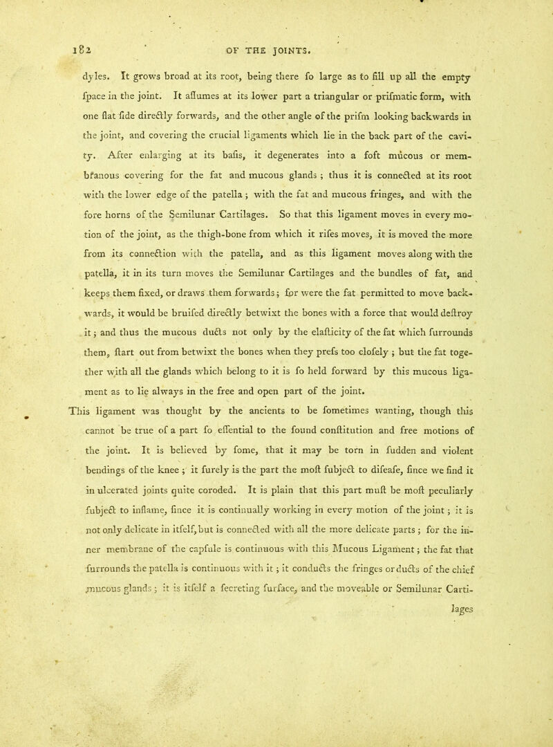 i8a dyles. It grows broad at its root, being there fo large as to fill up all the empty fpace in the joint. It aflumes at its lower part a triangular or prifmatic form, with one flat fide diredly forwards, and the other angle of the prifm looking backwards in the joint, and covering the crucial ligaments which lie in the back part of the cavi- ty. After enlarging at its bafis, it degenerates into a foft mucous or mem- bfanous covering for the fat and mucous glands ; thus it is conneded at its root with the lower edge of the patella; with the fat and mucous fringes, and with the fore horns of the Semilunar Cartilages. So that this ligament moves in every mo- tion of the joint, as the thigh-bone from which it rifes moves, it is moved the more from its connexion with the patella, and as this ligament moves along with the patella, it in its turn moves the Semilunar Cartilages and the bundles of fat, and keeps them fixed, or draws them forwards; for were the fat permitted to move back- wards, it would be bruifed diredly betwixt the bones with a force that would deftroy it; and thus the mucous duds not only by the elaflicity of the fat which furrounds them, flart out from betwixt the bones when they prefs too clofely ; but the fat toge- ther with all the glands which belong to it is fo held forward by this mucous liga- ment as to lie always in the free and open part of the joint. This ligament was thought by the ancients to be fometimes wanting, though this cannot be true of a part fo eflential to the found conftitution and free motions of the joint. It is believed by fome, that it may be torn in fudden and violent bendings of the knee ; it furely is the part the moft fubjed to difeafe, fince we find it in ulcerated joints quite coroded. It is plain that this part mull be moft peculiarly fubjed to inflame, fince it is continually working in every motion of the joint; it is not only delicate in itfelf,but is conneded with all the more delicate parts ; for the in- ner membrane of the capfule is continuous with this Mucous Ligament; the fat that furrounds the patella is continuous with it; it conduds the fringes or duds of the chief .mucous glands ; it is itfelf a fecreting furface, and the moveable or Semilunar Carti- lages