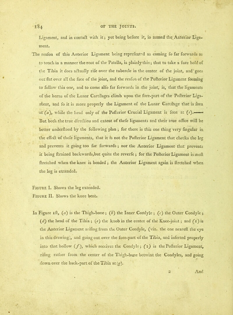 Ligament, and in contact with it; yet being before it, is named the Anterior Liga- ment. The reafon of this Anterior Ligament being reprefented as coming fo far forwards as to touch in a manner the root of the Patella, is plainly thi9; that to take a fure hold of the Tibia it does actually rife over the tubercle in the center of the joint, and'; goes out flat over all the face of the joint, and the reafon of the Pollerior Ligament feeming to follow this one, and to come alfo far forwards in the joint, is, that the ligaments of the horns of the Lunar Cartilages climb upon the fore-part of the Polterior Liga- ment, and fo it is more properly the Ligament of the Lunar Cartilage that is feea at '(si), while the head only of the Polterior Crucial Ligament is feen at (.?).■ But both the true direction and extent of thefe ligaments and their true office will be better underltood by the following plan ; for there is this one thing very lingular in the effect of thefe ligaments, that it is not the Polterior Ligament that checks the leg and prevents it going too far forwards ; nor the Anterior Ligament that prevents it being ftrained backwards,but quite the reverfe ; for the Polterior Ligament is molt llretched when the knee is bended ; the Anterior Ligament again is liretched when the leg is extended. Figure I. Shows the leg extended. Figure II. Shows the knee bent. In Figure ill, (n) is the Thigh-bone; (5) the Inner Condyle ; (e) the Outer Condyle 5 (d) the head of the Tibia ; (f) the knob in the center of the Knee-joint ; and (T) is the Anterior Ligament arifing from the Outer Condyle, (viz. the one nearelt the eye in this drawing), and going out over the fore-part of the Tibia, and inferted properly into that hollow (f), which receives the Condyle; (2) is the Polterior Ligament, riling rather from the center of the Thigh-bone betwixt the Condyles, and going down over the back-part of the Tibia at (g).