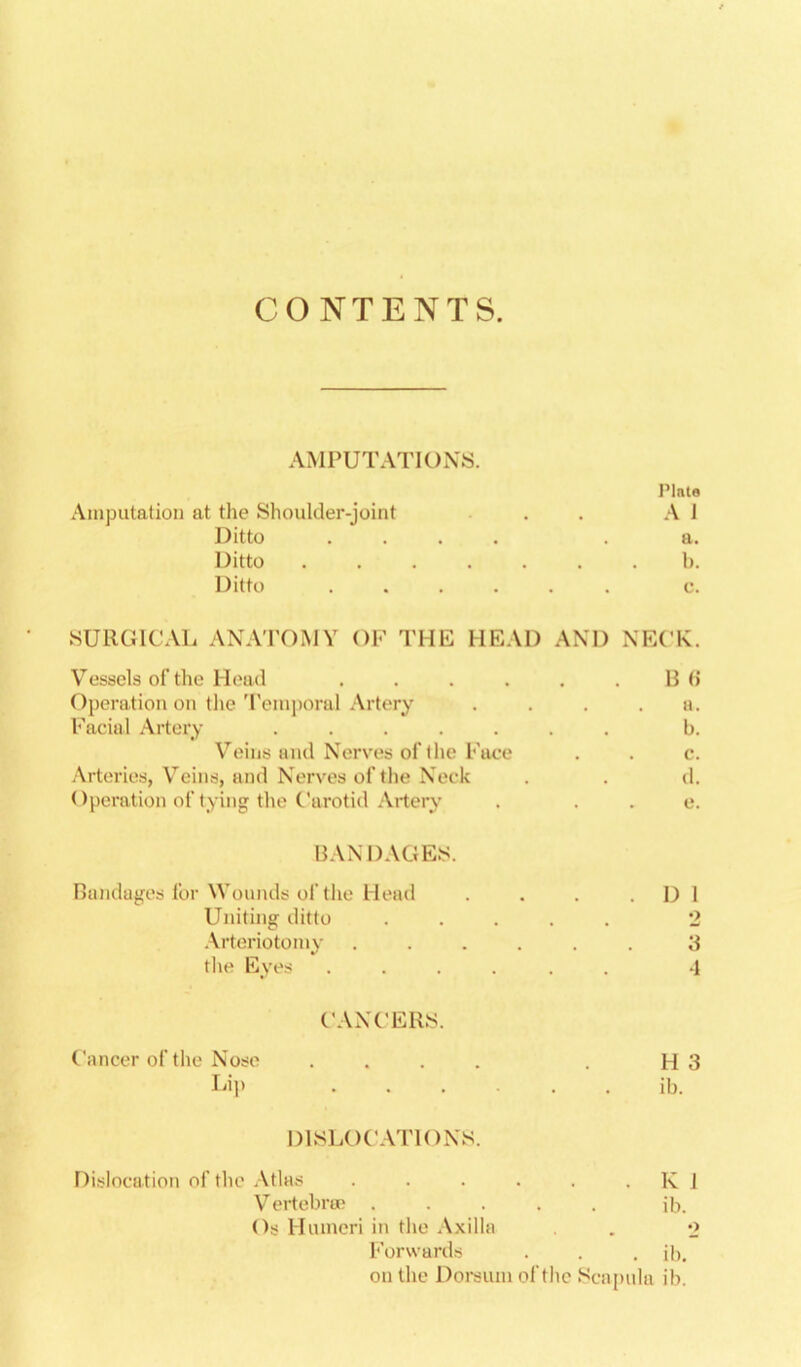 CONTENTS. AMPUTATIONS. Plate Amputation at the Shoulder-joint . . A 1 Ditto .... . a. Ditto ....... 1). Ditto ...... c. SURGICAL ANAPOMY OF THE HEAD AND NECK. Vessels of the Hoad . . . . . .13(5 Operation on tlie 'reniporal Artery . . . .a. l''aciul Artery ....... b. Veins and Nerves of llte Face . . c. .\rteries, Veins, and Nerves of the Neck . . d. < )peration of tying the Carotid Artery . . . e. BANDAGES. Bandages lor Wounds of the Heat! . . . . D 1 Uniting ditto .\rteriotoniy the Eyes ...... -1 CANCERS. Cancer of the Nose .... . H3 Lip ..... ib. DISLOCATIONS. Dislocation oftlie .\tlas . . . . . . K J Vertebra; ib. Os Humeri in tlie Axilla . o Forwards . . . ib. on the Doi-sum of the Scajnila ib. o; ic