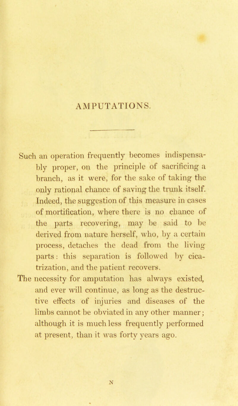 Such an operation frequently becomes indispensa- bly proper, on the princij)le of sacrificing a branch, as it were, for the sake of taking the only rational chance of saving the trunk itself. Indeed, the suggestion of this measure in cases of mortification, where there is no chance of tire parts recovering, may be said to be derived from nature herself, who, by a certain process, detaches the dead from the living parts: this separation is followed by cica- trization, and the jratient recovers. The necessity for amputation has always existed, and ever will continue, as long as the destruc- tive elfects of injuries and diseases of the limbs cannot be obviated in any other manner; although it is much less frequently performed at present, than it was forty years ago. N