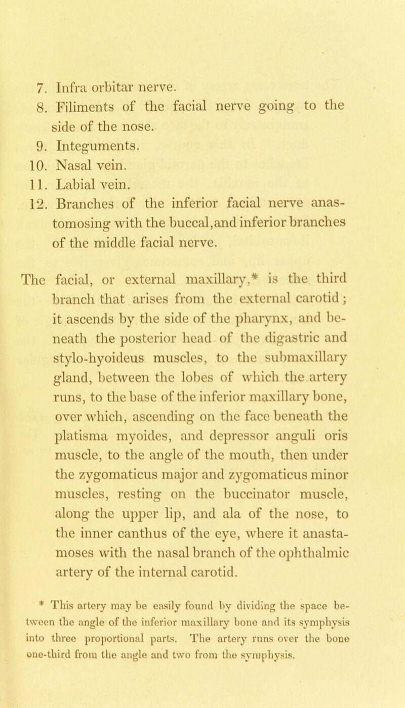 8. Filiments of the facial nerve going to the side of the nose. 9. Integuments. 10. Nasal vein. 11. Labial vein. 12. Branches of the inferior facial nerve anas- tomosing with the buccal,and inferior branches of the middle facial nerve. The facial, or external maxillary,* is the third branch that arises from the external carotid; it ascends by the side of the pharynx, and be- neath the posterior head of the digastric and stylo-hyoideus muscles, to the submaxillary gland, between the lobes of which the artery runs, to the base of the inferior maxillary Ijone, over Avhich, ascending on the face beneath the platisma myoides, and depressor anguli oris muscle, to the angle of the mouth, then under the zygomaticus major and zygomaticus minor muscles, resting on the buccinator muscle, along the upper lij), and ala of the nose, to the inner canthus of the eye, where it anasta- moses with the nasal branch of the ophthalmic artery of the internal carotid. * This artery may be easily found by dividing the space be- tween the angle of the inferior maxillary bone and its symphysis into three proportional parts. The artery runs over tlie bone one-third from the angle and two from the symphysis.