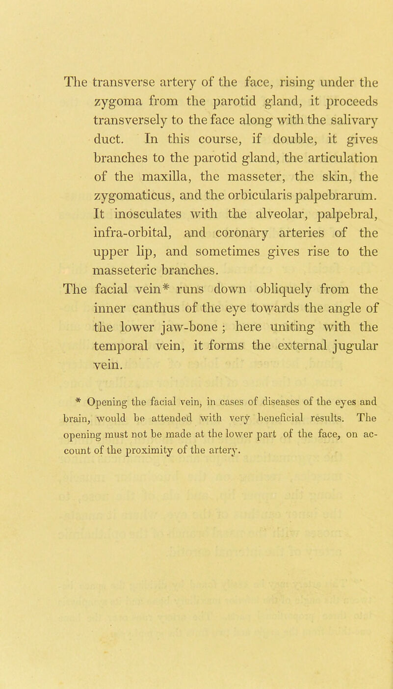 The transverse artery of the face, rising under the zygoma from the parotid gland, it proceeds transversely to the face along with the salivary duct. In this course, if double, it gives branches to the parotid gland, the articulation of the maxilla, the masseter, the skin, the zygomaticus, and the orbicularis palpebrarum. It inosculates with the alveolar, palpebral, infra-orbital, and coronary arteries of the upper lip, and sometimes gives rise to the masseteric branches. The facial vein* runs down obliquely from the inner canthus of the eye towards the angle of the lower jaw-bone ; here uniting with the temporal vein, it forms the external jugular vein. * Opening the facial vein, in cases of diseases of the eyes and brain, would be attended with very beneficial results. The opening must not be made at the lower part of the face, on ac- count of the proximity of the artery.