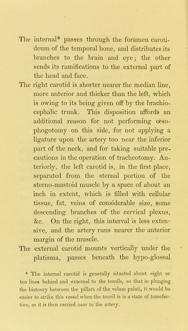 The internal* passes through the foramen caroti- deum of the temporal bone, and distributes its branches to the brain and eye; the other sends its ramifications to the external part of the head and face. The right carotid is shorter nearer the median line, more anterior and thicker than the left, which is owing to its being given off by the brachio- cephalic trunk. This disposition affords an additional reason for not performing oeso- phogotomy on this side, for not applying a ligature upon the artery too near the inferior part of the neck, and for taking suitable pre- cautions in the operation of tracheotomy. An- teriorly, the left carotid is, in the first j^lace, separated from the sternal portion of the sterno-mastoid muscle by a space of about an inch in extent, which is filled with cellular tissue, fat, veins of considerable size, some descending branches of the cervical plexus, &c. On the right, this interval is less exten- sive, and the artery runs nearer the anterior margin of the muscle. The external carotid mounts vertically under the platisma, passes beneath the hy[30-glossal * The internal carotid is generally situated about eight or ten lines behind and external to the tonsils, so that in plunging the bistoury between the pillars of the velum palati, it would be easier to strike this vessel when the tonsil is in a state of tumefac- tion, as it is then carried near to the artery.
