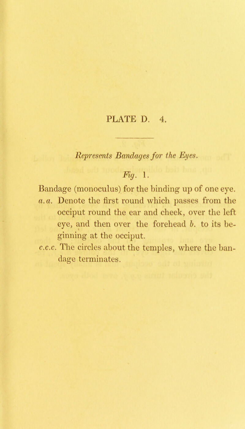 Represents Bandages for the Eyes. Fig. 1. Bandage (monoculus) for the binding up of one eye. a. a. Denote the first round which j)asses from the occiput round the ear and cheek, over the left eye, and then over the forehead b. to its be- ginning at the occiput. c.c.c. The circles about the temples, where the ban- dage terminates.