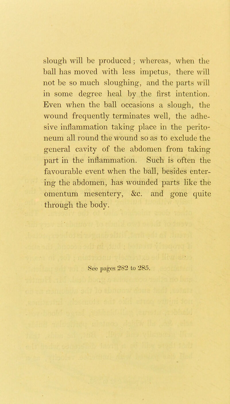 slough will be produced; whereas, when the ball has moved with less impetus, there will not be so much sloughing, and the parts will in some degree heal by the first intention. Even when the ball occasions a slough, the wound frequently terminates well, the adhe- sive inflammation taking place in the perito- neum all round the wound so as to exclude the general cavity of the abdomen from taking part in the inflammation. Such is often the favourable event when the ball, besides enter- ing the abdomen, has wounded parts like the omentum mesentery, &c. and gone quite through the body.